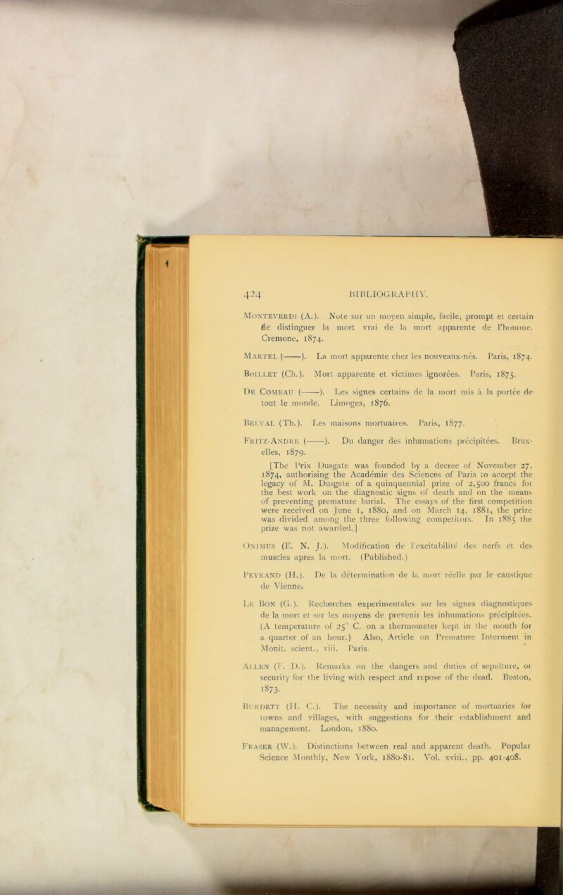 HlBLIOGkAPlIV. Monteverdi (A.). Note sur un moyen simple, facile, prompt el certain fie distinguer la mort vrai de la mort apparente de I’homme. Cremone, 1874. Martel ( ). La mort apparente chez les nouveaux-nes. Paris, 1874. Boillet (Ch.). Mort apparente et viclimes ignorees. Paris, 1875. De Comeau ( ). Les signes certains de la mort mis a la portee de lout le monde. Limoges, 1876. Belval (Th.)‘ Les maisons mortuaires. I'aris, 1877. Kritz-Andre ( ). Du danger des inhumations precipitees. Brux- elles, 1879. [The Prix Dusgale was founded by a decree of November 27. 1874, authorising the Academie des Sciences of Paris to accept the legacy of M. Dusgale of a quinquennial prize of 2.500 francs for the best work on the diagnostic signs of death and on the means of preventing premature burial. The essays of the first competition were received on June i, 1880, and on March 14, 1881, the prize was divided among the three following competitors. In 18S5 the prize was not awarded.] (.iNl.MUS (E. N. [.). Modification de I'excitabilite des nerfs et des muscles apres la mort. (Published.) Peyrand (II.). De la determination de la mort reelle par le causliqiie de Vienne. Lk Bon (G. ). Kecherches experimenlales sur les signes diagnosliques de la mort et sur les moyens de prevenir les inhumations precipitees. (A temperature of 25'’ C. on a thermometer kept in the mouth for a quarter of an hour.) Also, Article on Premature Interment in Monit. .scient., viii. Paris. At.LEN (P. 1).). Remarks on the dangers and duties of sepulture, or .security for the living with respect and repo.se of the dead. Boston, 1873- Burdeti (II. ('.). The necessity and importance of mortuaries for towns and villages, with suggestions for their establishment and management. London, 1880. Eraser (W.). Distinctions between real and apparent death. Popular Science Monthly, New York, 1880-81. Vol. xviii., pp. 401-40S.