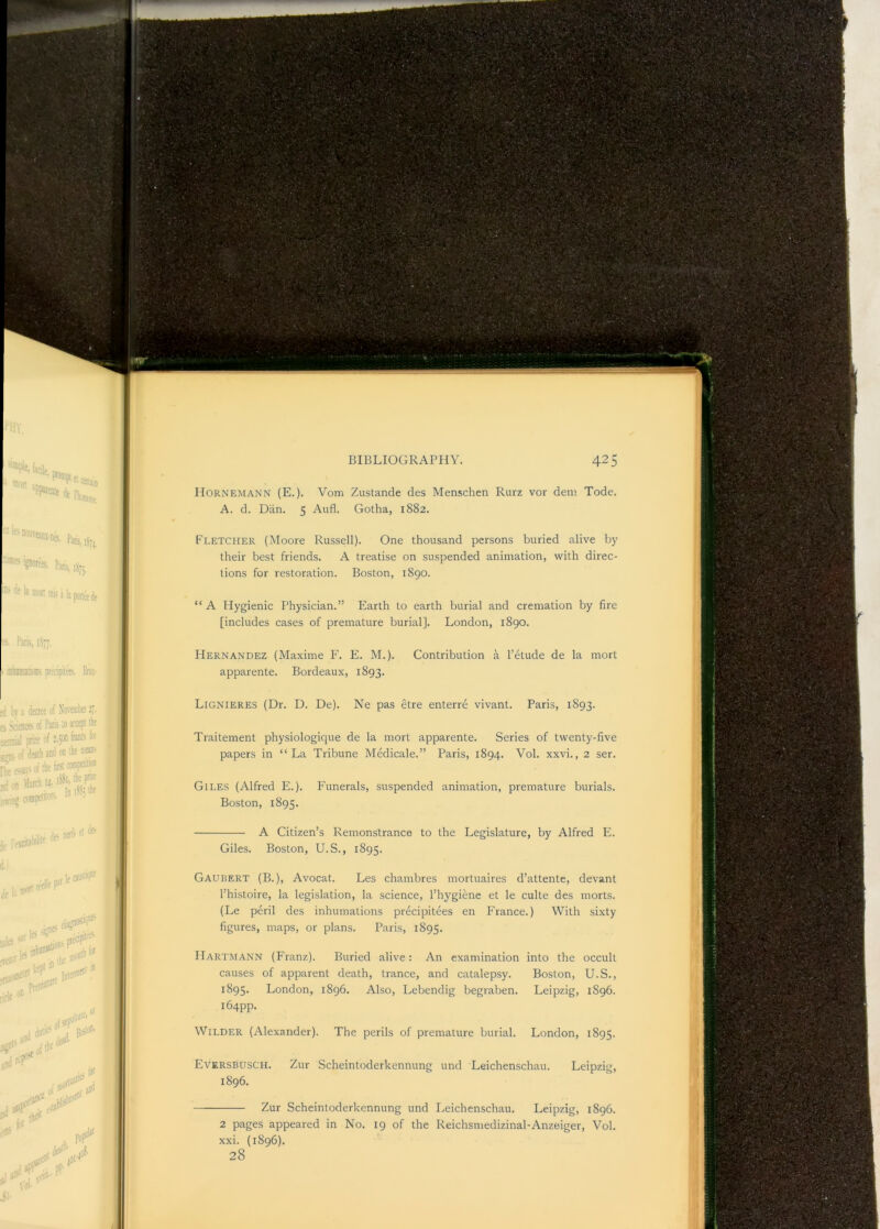 ; f*N** '* V**^ V ,*^' • Hornemann (E.), Vom Zustande des Menschen Rurz vor dem Tode. A. d. Dan. 5 Aufl. Gotha, 1882. Fletcher (Moore Russell). One thousand persons buried alive by their best friends. A treatise on suspended animation, with direc- tions for restoration. Boston, 1890. “ A Hygienic Physician.” Earth to earth burial and cremation by fire [includes cases of premature burial]. London, 1890. Hernandez (Maxime F. E. M.). Contribution a I’etude de la mort apparente. Bordeaux, 1893. Lignieres (Dr. D. De). Ne pas etre enterre vivant. Paris, 1893. Traitement physiologique de la mort apparente. Series of twenty-five papers in “La Tribune Medicale.” Paris, 1894. Vol. xxvi., 2 ser. Giles (Alfred E.). Funerals, suspended animation, premature burials. Boston, 1895. A Citizen’s Remonstrance to the Legislature, by Alfred E. Giles. Boston, U.S., 1895. Gaubert (B.), Avocat. Les chambres mortuaires d’attente, devant I’histoire, la legislation, la science, I’hygiene et le culte des morts. (Le peril des inhumations precipitees en France.) With sixty figures, maps, or plans. Paris, 1895. Hartmann (Franz). Buried alive: An examination into the occult causes of apparent death, trance, and catalepsy. Boston, U.S., 1895. London, 1896. Also, Lebendig begraben. Leipzig, 1896. 164pp. Wilder (Alexander). The perils of premature burial. London, 1895. Eversbusch. Zur Scheintoderkennung und Leichenschau. Leipzig, 1896. Zur Scheintoderkennung und Leichenschau. Leipzig, 1896. xxi. (1896). 28