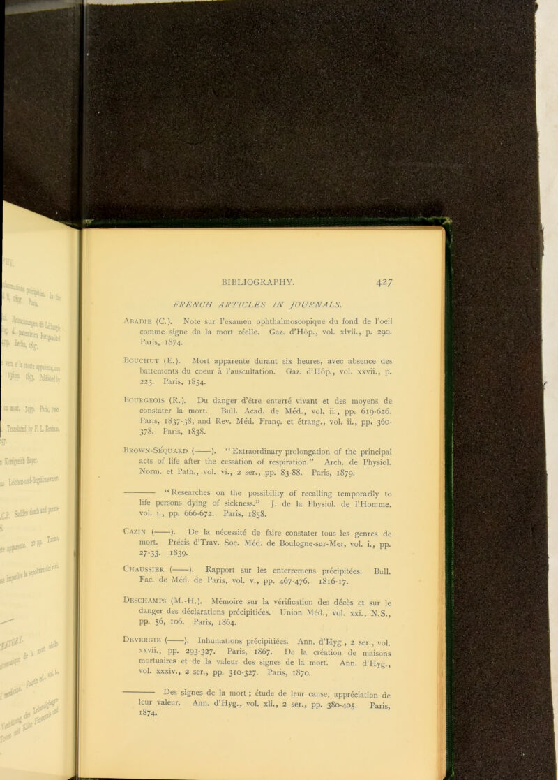 rLr^.rC*s^''r^: FRENCH ARTICLES IN JOURNALS. Aradie (C.)- Note sur I’examen ophthalmoscopique du fond de I’oeil Bouchut (E.). Mort apparente durant six heures, avec absence des battements du coeur a I’auscultation. Gaz. d’Hop., vol. xxvii., p. Bourgeois (R.). Du danger d’etre enterre vivant et des moyens de constater la mort. Bull. Acad, de Med., vol. ii., pp; 619-626. Paris, 1837-38, and Rev. Med. PAanf. et etrang., vol. ii., pp. 360- Brown-Sequard ( ). “ Extraordinary prolongation of the principal acts of life after the cessation of respiration.” Arch, de Physiol. Norm, et Path., vol. vi., 2 ser., pp. 83-88. Paris, 1879. “Researches on the possibility of recalling temporarily to life persons dying of sickness.” J. de la Physiol, de I’Homme, vol. i., pp. 666-672. Paris, 1858. Gazin ( ). Be la necessite de faire constater tons les genres de mort. Precis d’Trav. Soc. Med. de Boulogne-sur-Mer, vol. i., pp. 27-33- 1^39- Chaussier ( ). Rapport sur les enterremens precipitees. Bull. Deschamps (M.-PI.). Memoire sur la verification des deces et sur le danger des declarations precipitiees. Union Med., vol. xxi., N.S., pp. 56, 106. Paris, 1864. Devergie ( ). Inhumations precipitiees. Ann. d’Hyg , 2 ser., vol. xxvii., pp. 293-327. Paris, 1867. De la creation de maisons mortuaires et de la valeur des signes de la mort. Ann. d’Hyg., vol. xxxiv., 2 ser., pp. 310-327. Paris, 1870. Des signes de la mort ; etude de leur cause, appreciation de leur valeur. Ann. d’PIyg., vol. xli., 2 ser., pp. 380-405. Paris, 1874.