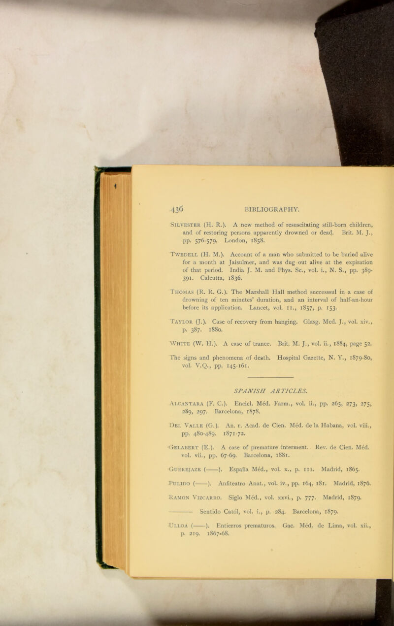 Silvester (H. R.). A new method of resuscitating still-born children, and of restoring persons apparently drowned or dead. Brit. M. J., pp. 576-579. London, 1858. Twedell (H. M.). Account of a man who submitted to be buried alive for a month at Jaisulmer, and was dug out alive at the expiration of that period. India J. M. and Phys. Sc., vol. i., N. S., pp. 389- 391. Calcutta, 1836. Thomas (R. R. G.). The Marshall Plall method successsul in a case of drowning of ten minutes’ duration, and an interval of half-an-hour before its application. Lancet, vol. ii., 1857, p. 153. Taylor (J.). Case of recovery from hanging. Glasg. Med. J-, vol. xiv., p. 387. 1880. White (W. H.). A case of trance. Brit. M. J., vol. ii., 1884, page 52. The signs and phenomena of death. Hospital Gazette, N. Y., 1879-80, vol. V.Q., pp. 145-161. SPANISH ARTICLES. Alcantara (F. C.). Encicl. Med. Farm., vol. ii., pp. 265, 273, 275, 289, 297. Barcelona, 1878. Del Valle (G.). An. r. Acad, de Cien. Med. de la Habana, vol. viii., pp. 480-489. 1871-72. TIelahert (E. ). A case of premature interment. Rev. de Cien. Med. vol. vii., pp. 67-69. Barcelona, 1881. Guerejaze ( ). Espana Med., vol. x., p. in. Madrid, 1865. Pulido ( ). Anfiteatro Anat., vol. iv., pp. 164, 181. Madrid, 1876. Ramon Vizcarro. Siglo Med., vol. xxvi., p. 777. Madrid, 1879. Sentido Catol, vol. i., p. 284. Barcelona, 1879. Ulloa ( ). Entierros prematuros. Gac. Med. de Lima, vol. xii., p. 219. 1867-68.