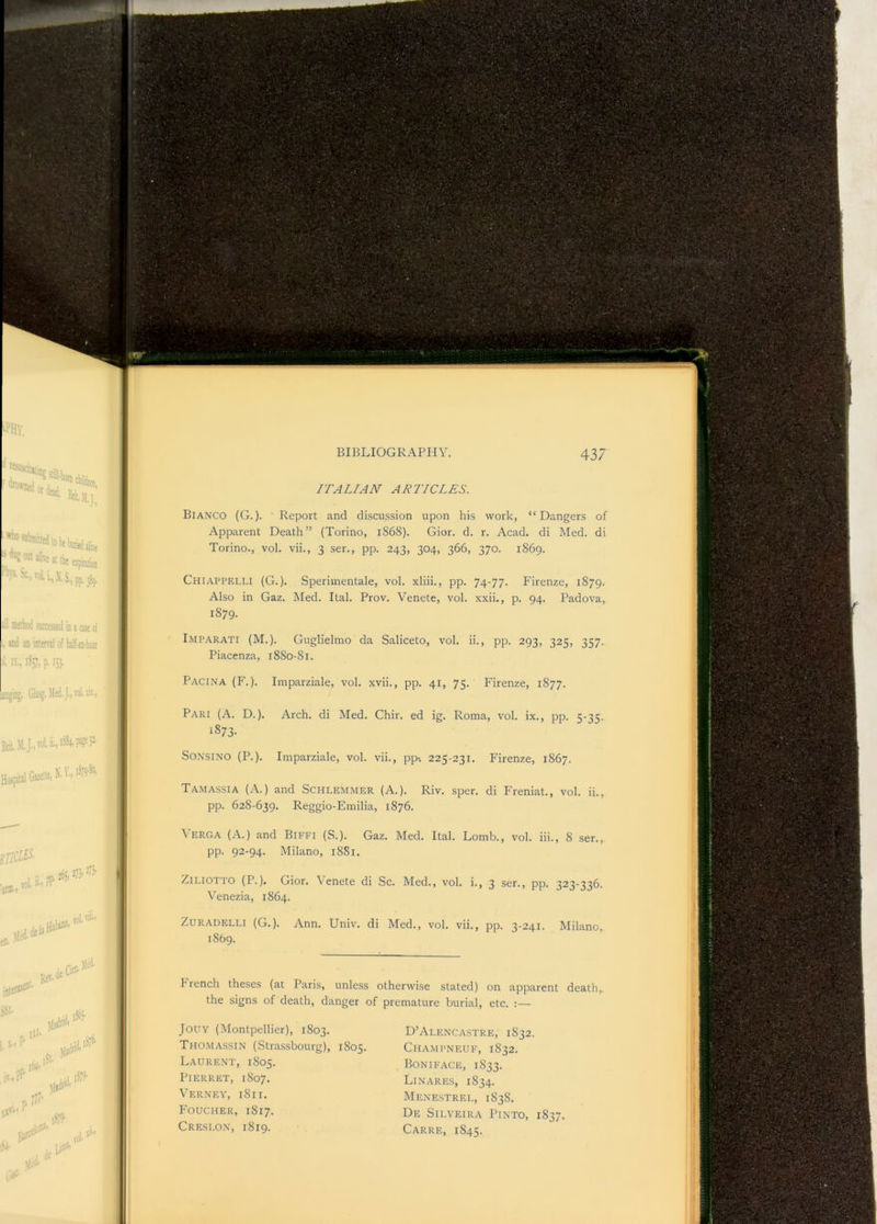 ITALIAN ARTICLES. Bianco (G.)• Report and discussion upon his work, “Dangers of Apparent Death” (Torino, 1868). Gior. d. r. Acad, di Med. di Torino., vol. vii., 3 ser., pp. 243, 304, 366, 370. 1869. Chiappelli (G. ). Sperimentale, vol. xliii., pp. 74-77. Firenze, 1879. Also in Gaz. Med. Ital. Prov. Venete, vol. xxii., p. 94. Padova, 1879. Imparati (M.). Guglielmo da Saliceto, vol. ii., pp. 293, 325, 357. Piacenza, 1880-81. Pacina (F.). Imparziale, vol. xvii., pp. 41, 75. Firenze, 1877. Pari (A. D.). Arch, di Med. Chir. ed ig. Roma, vol. ix., pp. 5-35. 1873- SONSINO (P.), Imparziale, vol. vii., pp-. 225-231. Firenze, 1867. Tamassia (A.) and Schlemmer (A.). Riv. sper. di Freniat., vol. ii., pp. 628-639. Reggio-Emilia, 1876. pp. 92-94. Milano, 1881. ZiLiOTTO (P.). Gior. \'enete di Sc. Med., vol. i., 3 ser., pp. 323-336. Venezia, 1864. ZuRADELLi (G.). Ann. Univ. di Med., vol. vii., pp. 3-241. Milano, 1869. h rench theses (at Paris, unless otherwise stated) on apparent death,, the signs of death, danger of premature burial, etc. :— JOUY (Montpellier), 1803. Thomassin (Stra.ssbourg), 1805. Laurent, 1805. PiERRET, 1807. Verney, 1811. Foucher, 1817. Creslon, 1819. D’Alencastre, 1832. Champneuf, 1832, Boniface, 1833. Linares, 1834. Menestrel, 1838. De Silveira Pinto, 1837. Carre, 1845.
