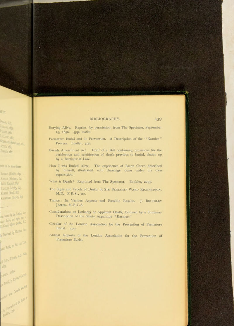 The Signs and Proofs of Death, by SiR Benjamin Ward Richardson, M.D., F.R.S., etc. Trance: Its Various Aspects and Possible Results. J. Brindley James, M.R.C.S. Considerations on Lethargy or Apparent Death, followed by a Summary Description of the Safety Apparatus “Karnice.” Circular of the London Association for the Prevention of Premature Burial. 4pp. Annual Reports of the London Association for the Prevention of Premature Burial. Burying Alive. Reprint, by permission, from The Spectator, September 14, 1896. 4pp. leaflet. Premature Burial and its Prevention. A Description of the “Karnice” Process. Leaflet, 4pp. Burials Amendment Act. Draft of a Bill containing provisions for the verification and certification of death previous to burial, drawn up by a Barrister-at-Law. How I was Buried Alive. The experience of Baron Corvo described by himself, illustrated with drawings done under his own supervision. What is Death? Reprinted from The Spectator. Booklet, 20pp.