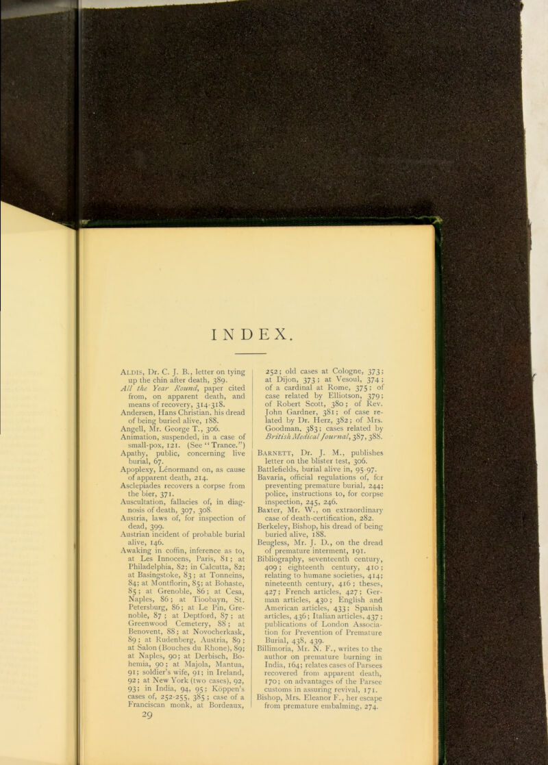 up the chin after death, 389. All the Year Round, paper cited from, on apparent death, and means of recovery, 314-318. Andersen, Hans Christian, his dread of being buried alive, 188. Angell, Mr. George T., 306. I Animation, suspended, in a case of ! small-pox, 121. (See “ Trance.”) I Apathy, public, concerning live ,! burial, 67. !, Apoplexy, Lenormand on, as cause of apparent death, 214. i I Asclepiades recovers a corpse from ■■ the bier, 371. ^ Auscultation, fallacies of, in diag- nosis of death, 307, 308. Austria, laws of, for inspection of j dead, 399. Austrian incident of probable burial j alive, 146. Awaking in coffin, inference as to, at Les Innocens, Paris, 81; at Philadelphia, 82; in Calcutta, 82; at Basingstoke, 83 ; at Tonneins, 84; at Montflorin, 85; at Bohaste, \ 85 ; at Grenoble, 86; at Cesa, Naples, 86; at Tioobayn, St. , Petersburg, 86; at Le Pin, Gre- noble, 87 ; at Deptford, 87 ; at Greenwood Cemetery, 88; at Benovent, 88; at Novocherkask, 89 ; at Rudenberg, Austria, 89 ; 1 at Salon (Bouches du Rhone), 89; i at Naples, 90; at Derbisch, Bo- : hernia, 90 ; at Majola, Mantua, 91; soldier’s wife, 91; in Ireland, 92; at New York (two cases), 92, 93; in India, 94, 95; Koppen’s cases of, 252-255, 385 ; case of a f'ranciscan monk, at Bordeaux, at Dijon, 373 ; at Vesoul, 374 ; of a cardinal at Rome, 375 ; of case related by Elliotson, 379; of Robert Scott, 380; of Rev. John Gardner, 381; of case re- lated by Dr. Herz, 382; of Mrs. Goodman, 383; cases related by British Medical fournal, 387, 388. Barnett, Dr. J. M., publishes letter on the blister test, 306. Battlefields, burial alive in, 95 97. Bavaria, official regulations of, fcr preventing premature burial, 244; police, instructions to, for corpse inspection, 245, 246. Baxter, Mr. W., on extraordinary case of death-certification, 282. Berkeley, Bishop, his dread of being buried alive, 188. Beugless, Mr. J. D., on the dread of premature interment, 191. Bibliography, seventeenth century, 409; eighteenth century, 410; relating to humane societies, 414; nineteenth century, 416 ; theses, 427; French articles, 427; Ger- man articles, 430; English and American articles, 433; Spanish articles, 436; Italian articles, 437 ; publications of London Associa- tion for Prevention of Premature Burial, 438, 439. Billimoria, Mr. N. F., writes to the author on premature burning in India, 164; relates cases of Parsees recovered from apparent death, 170; on advantages of the Parsee customs in assuring revival, 171. Bishop, Mrs. Eleanor F., her escape from premature embalming, 274.