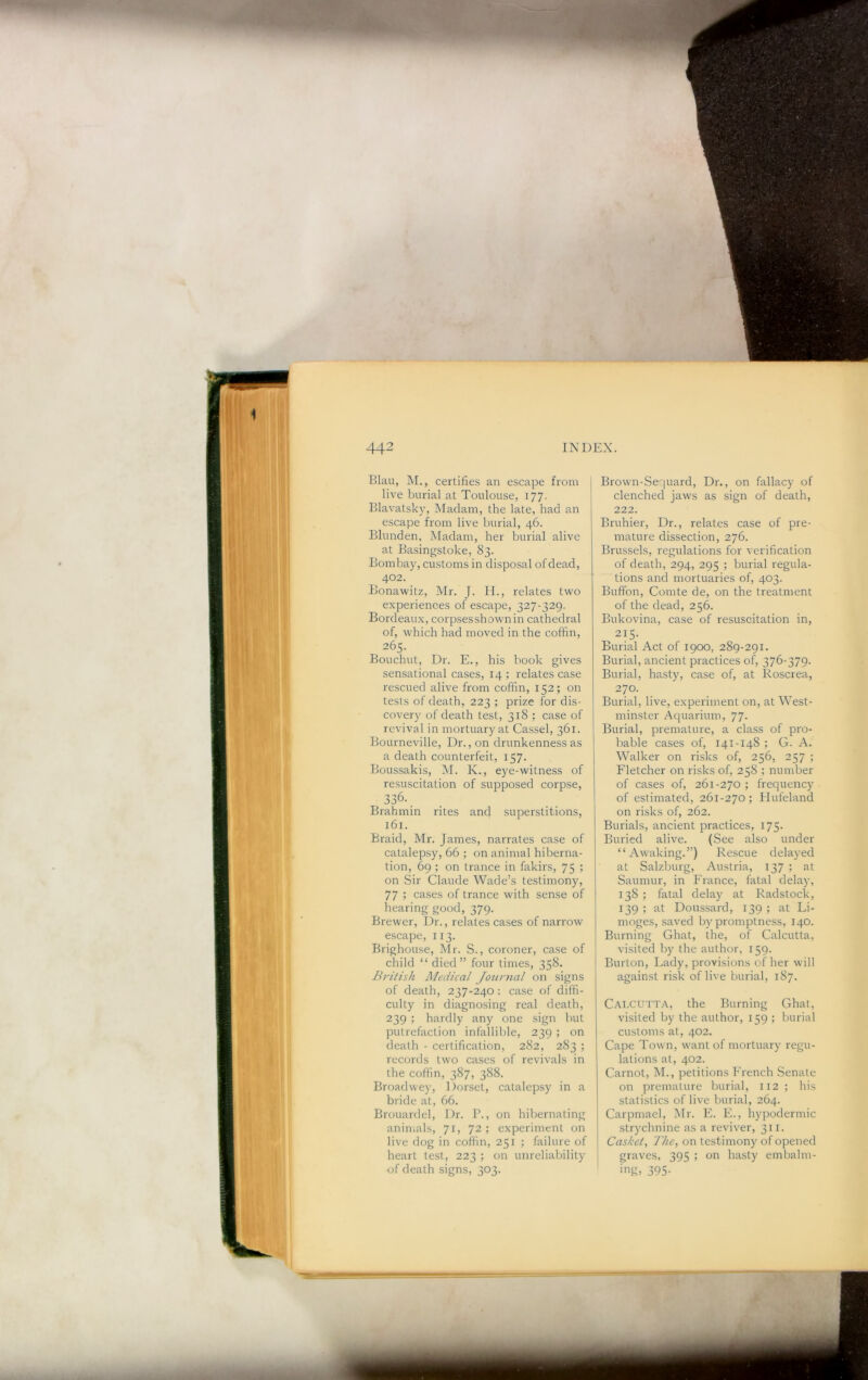 Blau, M., certifies an escape from live burial at Toulouse, 177. Blavatsky, Madam, the late, had an escape from live burial, 46. Blunden, Madam, her burial alive at Basingstoke, 83. Bombay, customs in disposal of dead, 402. Bonawitz, Mr. J. II., relates two experiences of escape, 327-329. Bordeaux, corpsesshownin cathedral of, which had moved in the coffin, 265. Bouchut, Dr. E., his book gives sensational cases, 14 ; relates case rescued alive from coffin, 152; on tests of death, 223 ; prize for dis- covery of death test, 318 ; case of revival in mortuary at Cassel, 361. Bourneville, Dr., on drunkenness as a death counterfeit, 157. Boussakis, M. K., eye-witness of resuscitation of supposed corpse. Brahmin rites and superstitions, 161. Braid, Mr. James, narrates case of catalepsy, 66 ; on animal hiberna- tion, 69 ; on trance in fakirs, 75 ; on Sir Claude Wade’s testimony, 77 ; cases of trance with sense of hearing good, 379. Brewer, Dr., relates cases of narrow escape, 113. Brighouse, Mr. S., coroner, case of child “died” four times, 358. Bi-itish Medical Jotinial on signs of death, 237-240: case of diffi- culty in diagnosing real death, 239 ; hardly any one sign but putrefaction infallible, 239 ; on death - certification, 282, 283 ; records two cases of revivals in the coffin, 387, 388. Broadwey, Dorset, catalepsy in a bride at, 66. Brouardel, Dr. P., on hibernating animals, 71, 72; experiment on live dog in coffin, 251 ; failure of heart test, 223 ; on unreliability of death signs, 303. I Brown-Sequard, Dr., on fallacy of clenched jaws as sign of death, 2.7.2. Bruhier, Dr., relates case of pre- mature dissection, 276. Brussels, regulations for verification of death, 294, 295 ; burial regula- tions and mortuaries of, 403. Buffon, Comte de, on the treatment of the dead, 256. Bukovina, case of resuscitation in, 215- Burial Act of 1900, 289-291. Burial, ancient practices of, 376-379- Burial, hasty, case of, at Roscrea, 270. Burial, live, experiment on, at West- minster Aquarium, 77. Burial, premature, a class of pro- bable cases of, 141-148 ; G. A. Walker on risks of, 256, 257 ; Fletcher on risks of, 258 ; number of cases of, 261-270 ; frequency of estimated, 261-270; Hufeland on risks of, 262. Burials, ancient practices, 175. Buried alive. (See also under “Awaking.”) Rescue delayed at Salzburg, Austria, 137 » at Saumur, in France, fatal delay, 138 ; fatal delay at Radstock, 139 ; at Doussard, 139 ; at Li- moges, saved by promptness, 140. Burning Ghat, the, of Calcutta, visited by the author, 159. Burton, Lady, provisions of her will against risk of live burial, 187. Calcutta, the Burning Ghat, visited by the author, 159 ; burial customs at, 402. Cape Town, want of mortuary regu- lations at, 402. Carnot, M., petitions French Senate on premature burial, 112; his statistics of live burial, 264. Carpmael, Mr. F. F., hypodermic strychnine as a reviver, 311. Casket., The, on testimony of opened graves, 395 ; on hasty embalm- ing, 395- /: