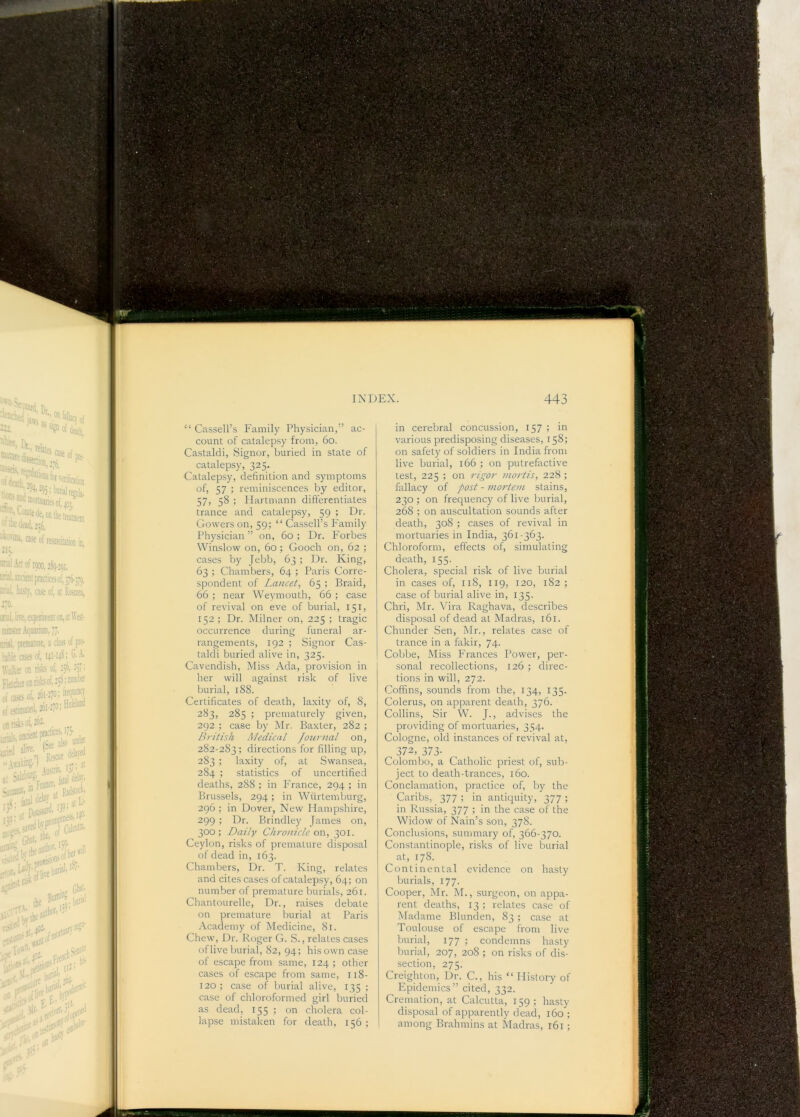 “ Cassell’s Family Physician,” ac- count of catalepsy from, 6o. Castaldi, Signor, buried in state of catalepsy, 325. Catalepsy, definition and symptoms of, 57 ; reminiscences by editor, 57, 58 ; Plartmann differentiates trance and catalepsy, 59 ; Dr. Gowers on, 59; “ Cassell’s Family Physician ” on, 60 ; Dr. Forbes Winslow on, 60 ; Gooch on, 62 ; cases by Jebb, 63 ; Dr. King, 63 ; Chambers, 64 ; Paris Corre- spondent of Lancet, 65 ; Braid, 66 ; near Weymouth, 66 ; case of revival on eve of burial, 151, 152; Dr. Milner on, 225 ; tragic occurrence during funeral ar- rangements, 192 ; Signor Cas- taldi buried alive in, 325. Cavendish, Miss Ada, provision in her will against risk of live burial, 188. Certificates of death, laxity of, 8, 283, 285 ; prematurely given, 292 ; case by Mr. Baxter, 282 ; British Medical Journal on, 282-283; directions for filling up, 283 ; laxity of, at Swansea, 284 ; statistics of uncertified deaths, 288 ; in France, 294 ; in Brussels, 294; in Wiirtemburg, 296; in Dover, New Hampshire, 299 ; Dr. Brindley James on, 300; Daily Chronicle or\, 301. Ceylon, risks of premature disposal of dead in, 163. Chambers, Dr. T. King, relates and cites cases of catalepsy, 64; on number of premature burials, 261. Chantourelle, Dr., raises debate on premature burial at Paris Academy of Medicine, 81. Chew, Dr. Roger G. S., relates cases oflive burial, 82, 94; his own case of escape from same, 124 ; other cases of escape from same, 118- 120 ; case of burial alive, 135 ; case of chloroformed girl buried as dead, 155 > on cholera col- lapse mistaken for death, 156 ; in cerebral concussion, 157 ; in various predisposing diseases, 158; on safety of soldiers in India from live burial, 166 ; on putrefactive test, 225 ; on rigor mortis, 228 ; fallacy of post - mortem stains, 230 ; on frequency of live burial, 268 ; on auscultation sounds after death, 308 ; cases of revival in mortuaries in India, 361-363. Chloroform, effects of, simulating death, I55-. . Cholera, special risk of live burial in cases of, 118, 119, 120, 182; case of burial alive in, 135. Chri, Mr. Vira Raghava, describes disposal of dead at Madras, 161. Chunder Sen, Mr., relates case of trance in a fakir, 74. Cobbe, Miss Frances Power, per- sonal recollections, 126 ; direc- tions in will, 272. Coffins, sounds from the, 134, 135. Colerus, on apparent death, 376. Collins, Sir W. J., advises the providing of mortuaries, 354. Cologne, old instances of revival at, 372, 373- Colombo, a Catholic priest of, sub- ject to death-trances, 160. Conclamation, practice of, by the Caribs, 377 ; in antiquity, 377 ; in Russia, 377 ; in the case of the Widow of Nain’s son, 378. Conclusions, summary of, 366-370. Constantinople, risks of live burial at, 178. Continental evidence on hasty burials, 177. Cooper, Mr. M., surgeon, on appa- rent deaths, 13 ; relates case of Madame Blunden, 83 ; case at Toulouse of escape from live burial, 177 ; condemns hasty burial, 207, 208 ; on risks of dis- section, 275. Creighton, Dr. C., his “ History of Epidemics” cited, 332. Cremation, at Calcutta, 159; hasty disposal of apj.mrently dead, 160; among Brahmins at Madras, 161;