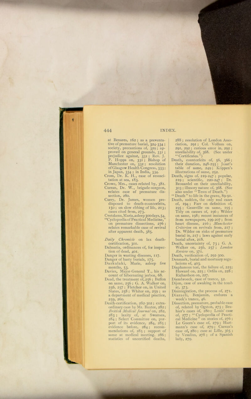 at Benares, 162 ; as a preventa- tive of premature burial, 324-334 ; society, precautions of, 329 ; ap- proved on general grounds, 331 ; prejudice against, 331 ; Rev. J. P. IIopps on, 331 ; Bishop of Manchester on, 332; resolution of Glasgo-w Health Congress, 333 ; in Japan, 334 ; in India, 334. Crom, Dr. K. H., case of resusci- tation at sea, 183. Crowe, Mrs., cases related by, 381. Curran, Dr. W., brigade-surgeon, relates case of premature dis- section, 280. Curry, Dr. James, women pre- disposed to death-counterfeits, 150; on slow ebbing of life, 213; cases cited from, 273. Cvetskens, Maria, asleep 30odays, 54. “Cyclopmdia of Practical Medicine,” on premature dissections, 276 ; relates remarkable case of revival after apparent death, 385. Daily Chronicle on lax death- certification, 301. Dalmatia, ordinances of, for inspec- tion of dead, 401. Danger in wasting diseases, 117. Danger of hasty burials, 175. Daskalaki, Marie, asleep five months, 53. Davies, Major-General T., his ac- count of hibernating jerboa, 68. Dead, the treatment of, 256 ; Buffon on same, 256 ; G. A. Walker on, 256, 257 ; hdetcher on, in United States, 258 ; Whiter on, 259 ; as a department of medical practice, 259, 260. Death-certification, 282-302; extra- ordinary case by Mr. Baxter, 282; British Medical lournal ox\, 282, 283 ; laxity of, at Swansea, 284 ; Select Committee on, pur- port of its evidence, 284, 285 ; evidence before, 284; recom- mendations of, 285 ; support of same at medical meeting. 286; statistics of uncertified deaths. 288 ; resolution of London Asso- ciation, 291 ; Col. Yollum on, 291, 292 ; curious error in, 292 ; unreliability of, 368. (See under “ Certificates.”) Death, counterfeits of, 56, 366; their duration, 248-255 ; Josat’s table of same, 249; Koppen’s illustrations of same, 252. Death, signs of. 219-247 ; popular, 219 ; scientific, 220-247 '■> Dr. Brouardel on their unreliability, 303 ; illusory nature of, 368. (See also under “ Tests of Death.”) “ Death ” to life in the grave, 89-91. Death, sudden, the only real cases of, 194 ; Farr on definition of, 195 ; Granville on same, 195 ; Tidy on causes of, 196 ; Wilder on same, 198; recent instances of from newspapers, 199-207 ; from heart disease, 216 ; Manchester Criterion on revivals from, 217 ; Dr. Wilder on risks of premature burial in, 217 ; laws against early burial after, 218. Death, uncertainty of, 73 ; G. A. Walker on, 256, 257 ; London Review on, 371. Death, verification of, 292-300. Denmark, burial and mortuary regu- lations of, 403. Diaphanous test, the failure of, 225; Ilaward on, 225 ; Orfila on, 228 ; Richardson on, 227. Diembroeck, case of trance, 52. Dijon, case of awaking in the tomb at, 373- Disintegration, the process of, 271. Disraeli, Benjamin, endures a week’s trance, 46. Dissection, premature, probable case of, related by Ogston, 275 ; Bru- hier’s cases of, 280; Louis’ case of, 277 ; “ Cyclopaedia of Practi- cal Medicine ” on stories of, 276 ; Le Guern’s case of, 279 ; Hart- mann’s case of, 279; Curran’s case of, 280 ; case at Lille, 365 ; by Vesalius, 278 ; of a Spanish lady, 279.