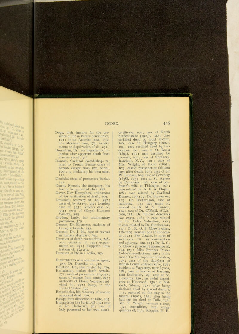 certificate, too; case of North Staffordshire (1903), 100 ; case certified dead by local doctor, too; case in Hungary (1902), lOi ; case certified dead by two doctors, loi ; case at St. Louis (1893), loi ; case certified by coroner, loi ; case at Sprakers, Rondout, N.Y., loi ; case of Mrs. Wright, of Ilford (1897), 103 ; case of resuscitation thirteen days after death, 103 ; case of Sir W. Lindsay, 104; case at Coventry (1858), 105; case at St. Agnan de Cenuieres, 106 ; case of pro- fessor’s wife at Tubingen, 107 ; case related by Dr. F. A. Floyer, 108 ; case related by Cardinal Donnet, 109-113 ; Dr. Brewer on, 113; Dr. Richardson, case ot catalepsy, 114; two cases of, related by Dr. M. S. Tanner, 114 ; case of Dr. O’Neill, of Lin- coln, 115 ; Dr. Fletcher describes two cases, 116; in case related by Dr. Colin Valentine, 117; in case related by Dr. Stephenson, 117 ; Dr. R. G. S. Chew’s cases, 118-120; in small-po.x at Glouces- ter, 121 ; The Lancet, in cases of small-pox, 121 ; in consumption and epilepsy, 122, 123 ; Dr. R. G. S. Chew’s personal experience of, 124, 125 ; Miss Frances Power Cobbe’s recollections, 126 ; in the case of the M etropolitan of Lesbos, 127 ; case of the daughter of British Consul coffined alive, 128 ; incident at Vagueray, near Lyons, 128 ; case of woman at Burham, near Rochester, 129; case at St. Leonards, 129; an awful experi- ence at Heywood, 130; at Mil- itsch, Silesia, 130; after being declared dead by several doctors, 131 ; restored on the way to the funeral (1901), 132; after being laid out for dead at Tulle, 132 ; Mr. T. Wright narrates a case, 132; formalities, fatal conse- quences of, 133 ; Koppen, H. F., Dogs, their instinct for the pre- sence of life in Parsee ceremonies, 173; in an Austrian case, 173; in a Moravian case, 173 ; experi- ments on deprivation of air, 251. Donnellan, Dr., on hypodermic in- jection after apparent death from electric shock, 312. Donnet, Cardinal Archbishop, re- lates to French Senate cases of narrow escape from live burial, 109-113, including his own case, III. Doubtful cases of premature burial, 141- Douce, Francis, the antiquary, his fear of being buried alive, 187. Dover, New Hampshire, ordinances of, for verification of death, 299. Drowned, recovery of the, 392; cases of, by Struve, 392 ; Londe’s case of, 393 ; Green’s case of, 394; cases of (Royal Humane Society), 395- Dryden, Lady, her testamentary provisions, 379. Duncan, Dr. Ebenezer, statistics of Glasgow burials, 333. Duncan, Dr. J. M., case of revival in Kan.sas Mortuary, 364. Duration of death-counterfeits, 248- 255 ; statistics of, 249; experi- ments on, 251 ; Koppen’s illus- trations of, 252-254. Duration of life in a coffin, 250. Electricity as a restorative agent, 309; Dr. Donellan on, 312. Elliotson, Dr., case related by, 379. Embalming, makes death certain, 271; cases of premature, 273-275 ; cases of escape from same, 274 ; authority of Ilome Secretary ad- vised for, 232; hasty, in the United States, 395. Empedocles, his recovery of woman supposed dead, 376. Escape from dissection at Lille, 365. Escape from live burial, 98-132; case of Dr. Hadwen’s, 98; case of lady possessed of her own death- % scientific, 33o-24p Di’ 'rj'caide! on iheir anreliabilit)- ipj.c.tn>jn-nature of, ifiee iso oncer TestsofDeatL! leaik toliteinthe^veifi^-^i. lih, scdden, the only real cases if, 10;: Farr on definition cl, 05; Granville on same, 105: licv on causes of, i^; Wdei m same, 158; teccnt instances of m newspapers, ipp-ioj; from ;ear. disa^. 2'°; on lefittals ' > \\Tlderoniistt5ofprem* ,^^.,,3,7: laws agatn..! earl) ;i;ral after, 2!S. ^ bilker on. h”' -2'' '''‘‘'-'ivii of 202-1®