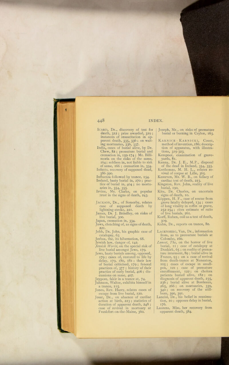 IcARD, Dr., discovery of test for death, 312 ; prize awarded, 319 ; instances of resuscitation in ap- parent death, 335, 336 ; on wait- ing mortuaries, 336, 337. India, cases of burial alive, by Dr. Chew, 82 ; premature burial and cremation in, 159-174 ; Mr. Billi- moria on the risks of the same, 164; soldiers in, not liable to risk of same, 166 ; cremation in, 334. Infants, recovery of supposed dead, 386-390. Influenza followed by trance, 154. Ireland, hasty burial in, 270 ; prac- tice of burial in, 404 ; no mortu- aries in, 354, 355. Irvine, Mr. Clarke, on popular trust in the signs of death, 243. Jackson, Dr., of Somerby, relates case of supposed death by lightning-stroke, 221. James, Dr. J. Brindley, on risks of live burial, 300. Japan, cremation in, 334. Jaws, clenching of, as signs of death, 221. Jebb, Dr. John, his graphic case of catalepsy, 63 Jerboa, the, its hibernation, 68. Jewish law, danger of, 142. fewish Wo7'ld, on the special risk of live burial amongst Jews, 179. Jews, hasty burials among, opposed, 179 ; cases of, restored to life by delay, 179, 180, 181 ; their law of burial criticised, 179 ; funeral practices of, 377 ; history of their practice of early burial, 406 ; dis- cussions on same, 407. Jeypore, fakir in a trance at, 74- Johnson, Walter, exhibits himself in a trance, 115- Jones, Rev. Harry, relates cases of escape from live burial, 120. Josat, Dr., on absence of cardiac action at birth, 223 ; statistics of duration of apparent death, 248 ; case of revival in mortuary at Frankfort-on-the-Maine, 360. Joseph, Mr., on risks of premature burial or burning in Ceylon, 163. Karnice - Karnicki, Count, method of invention, 186; descrip- tion of apparatus, with illustra- tions, 319-323. Kempner, examination of grave- yards, 81. Kenny, Dr. J. E., M.P., disposal of the dead in Ireland, 354, 355. Kerthomas, M. H. L., relates re- vival of corpse at Lille, 365. Kesteven, Mr. W. B., on fallacy of cardiac test of death, 223. Kingston, Rev. John, reality of live burial, 190. Kite, Dr. Charles, on uncertain signs of death, 10. Kbppen, H. F., case of rescue from grave fatally delayed, 134 ; cases of long vitality in coffin or grave, 252-254 ; cites estimate of ratio of live burials, 261. Korff, Ruben, coil as a test of death, 309. Kuhn, Dr., reports on trance, 80. Lagenberg, Van, Dr., information from, as to premature burials at Colombo, 160. La7ieet, The, on the horror of live burial, ii : case of catalepsy at Dunkirk, 65 ; on reality of prema- ture interment, 89 ; burial alive in France, 93 ; on a case of revival from death-trance at Nuneaton, 105 ; cases of escape in small- pox, 121 ; case of premature encofifinment, 122; on cholera patients buried alive, 182 ; on diagnosis of apparent death, 235, 236; burial alive at Bordeaux, 265, 266 ; on mortuaries, 339, 340; on recovery of the still- born, 390, 391. Lancisi, Dr., his belief in reanima- tion, 10 ; opposes delay in burial, 176. Laurens, Miss, her recovery from apparent death, 384.