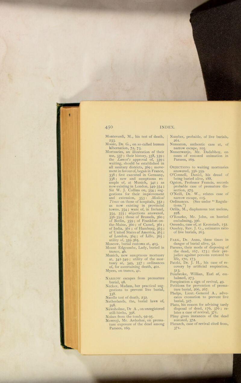 Monteverdi, M., his test of death, 233- Moore, Dr. G., on so-called human hibernation, 72, 73. IMortuaries, an illustration of their use, 337 ; their history, 338, 339 ; the Lancefs approval of, 339; waiting, should be established in all sanitary districts, 369 ; move- ment in favour of, began in France, 338 ; first executed in Germany, 338 ; new and sumptuous ex- ample of, at Munich, 341 ; as now existing in London, 349-354 ; Sir W. J. Collins on, 354; sug- gestions for their improvement and extension, 353 : Medical- Times on those of hospitals, 352 ; as now existing in provincial towns, 354 ; want of, in Ireland, 354> 355 i objections answered, 356-359 ; those of Brussels, 360; of Berlin, 359 ; of Frankfort-on- the-Maine, 360; of Cassel, 361 ; of India, 361 ; of Hamburg, 363 ; of United States of America, 363 ; of London, 364 ; of Lille, 365 ; utility of, 359-365- Moscow, burial customs at, 403. Mount Fdgcumbe, Lady, buried in trance, 46. Munich, new sun:ptuous mortuary at, 341-349 ; utility of the mor- tuary at, 349, 357 ; ordinances of, for ascertaining death, 401. Myers, on trance, 41. NarRvOW escapes from premature burial, 98. Necker, Madam, her practical sug- gestions to prevent live burial, 338- Needle test of death, 232. Netherlands, the, burial laws of, 398- Newsholme, Dr A., on unregistered still-births, 398. Noises from the tomb, 92-95. Nowroji, Mr. Ardeshar, on prema- ture exposure of the dead among Parsees, 169. Number, probable, of live burials^ 261. Nuneaton, authentic case at, of narrow escape, 105. Nusserwanje, Mr. Dadabhoy, on cases of restored animation in Parsees, 169. Objections to waiting mortuaries answered, 356-359. O’Connell, Daniel, his dread of being buried alive, 188. Ogston, Professor Francis, records probable case of premature dis- section, 275. O’Neill, Dr. W., relates case of narrow escape, 115. Ordinances. (See under “ Regula- tions.”) Orfila, M., diaphanous test useless, 228. O’Rourke, Mr. John, on hurried embalming, 396. Orrendo, case of, at Kronstadt, 152. Ouseley, Rev. J. G., estimates ratio of live burials, 263. Park, Dr. Anna, three times in danger of burial alive, 52. Parsees, their mode of disposing of the dead, 167, 173 ; their pre- judice against persons restored to- life, 170, 173. Patzki, Dr. J. II., his case of re- covery by artificial respiration, 3^3- I Pembroke, Millian, Earl of, em- balmed, 273. Perspiration a sign of revival, 49. Petitions for prevention of prema- ture burial, 266, 267. Phelps, Lieut.-General A., advo- cates cremation to prevent live burial, 327. Plato, his reason for advising tardy disposal of dead, 176, 376 ; re- lates a case of revival, 371. Pliny gives instances of the dead restored, 372. Plutarch, case of revival cited from, 371-