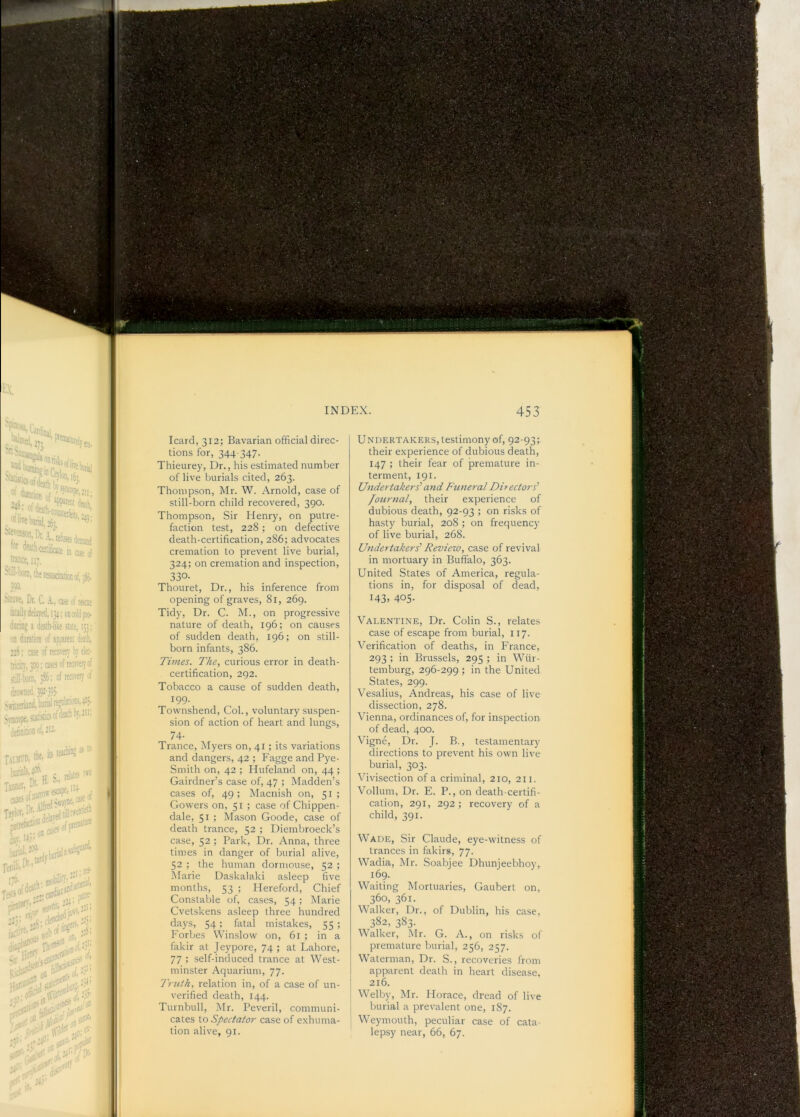 UNDERTAKERS, testimony of, 92-93; their experience of dubious death, 147 ; their fear of premature in- terment, 191. Undertakers’’ and Funeral Directors’ Journal, their experience of dubious death, 92-93 ; on risks of hasty burial, 208 ; on frequency of live burial, 268. Undertakers’ Review, case of revival in mortuary in Buffalo, 363. United States of America, regula- tions in, for disposal of dead, 143. 405- Valentene, Dr. Colin S., relates case of escape from burial, 117. Verification of deaths, in France, 293 ; in Brussels, 295 ; in Wiir- temburg, 296-299 ; in the United States, 299. Vesalius, Andreas, his case of live dissection, 278. Vienna, ordinances of, for inspection of dead, 400. Vigne, Dr. J. B., testamentary directions to prevent his own live burial, 303. Vivisection of a criminal, 210, 211. Vollum, Dr. E. P., on death-certifi- cation, 291, 292; recovery of a child, 391. Wade, Sir Claude, eye-witness of trances in fakirs, 77. Wadia, Mr. Soabjee Dhunjeebhoy, 169. Waiting Mortuaries, Gaubert on, 360, 361. Walker, Dr., of Dublin, his case, 382, 383. Walker, Mr. G. A., on risks of premature burial, 256, 257. Waterman, Dr. S., recoveries from apparent death in heart disease, 216. Welby, Mr. Horace, dread of live burial a prevalent one, 187. Weymouth, peculiar case of cata- lepsy near, 66, 67. Icard, 312; Bavarian official direc- tions for, 344-347- _ Thieurey, Dr., his estimated number of live burials cited, 263. Thompson, Mr. W. Arnold, case of still-born child recovered, 390. Thompson, Sir Henry, on putre- faction test, 228; on defective death-certification, 286; advocates cremation to prevent live burial, 324; on cremation and inspection, 330- Thouret, Dr., his inference from opening of graves, 81, 269. Tidy, Dr. C. M., on progressive nature of death, 196; on causes of sudden death, 196; on still- born infants, 386. Times. The, curious error in death- . certification, 292. Tobacco a cause of sudden death. Townshend, Col., voluntary suspen- sion of action of heart and lungs, 74- Trance, Myers on, 41 ; its variations and dangers, 42 ; Fagge and Pye- Smith on, 42 ; Hufeland on, 44 ; Gairdner’s case of, 47 ; Madden’s cases of, 49 ; Macnish on, 51 ; Gowers on, 51 ; case of Chippen- dale, 51 ; Mason Goode, case of death trance, 52 ; Diembroeck’s case, 52 ; Park, Dr. Anna, three times in danger of burial alive, 52 ; the human dormouse, 52 ; Marie Daskalaki asleep five months, 53 ; Hereford, Chief Constable of, cases, 34; Marie