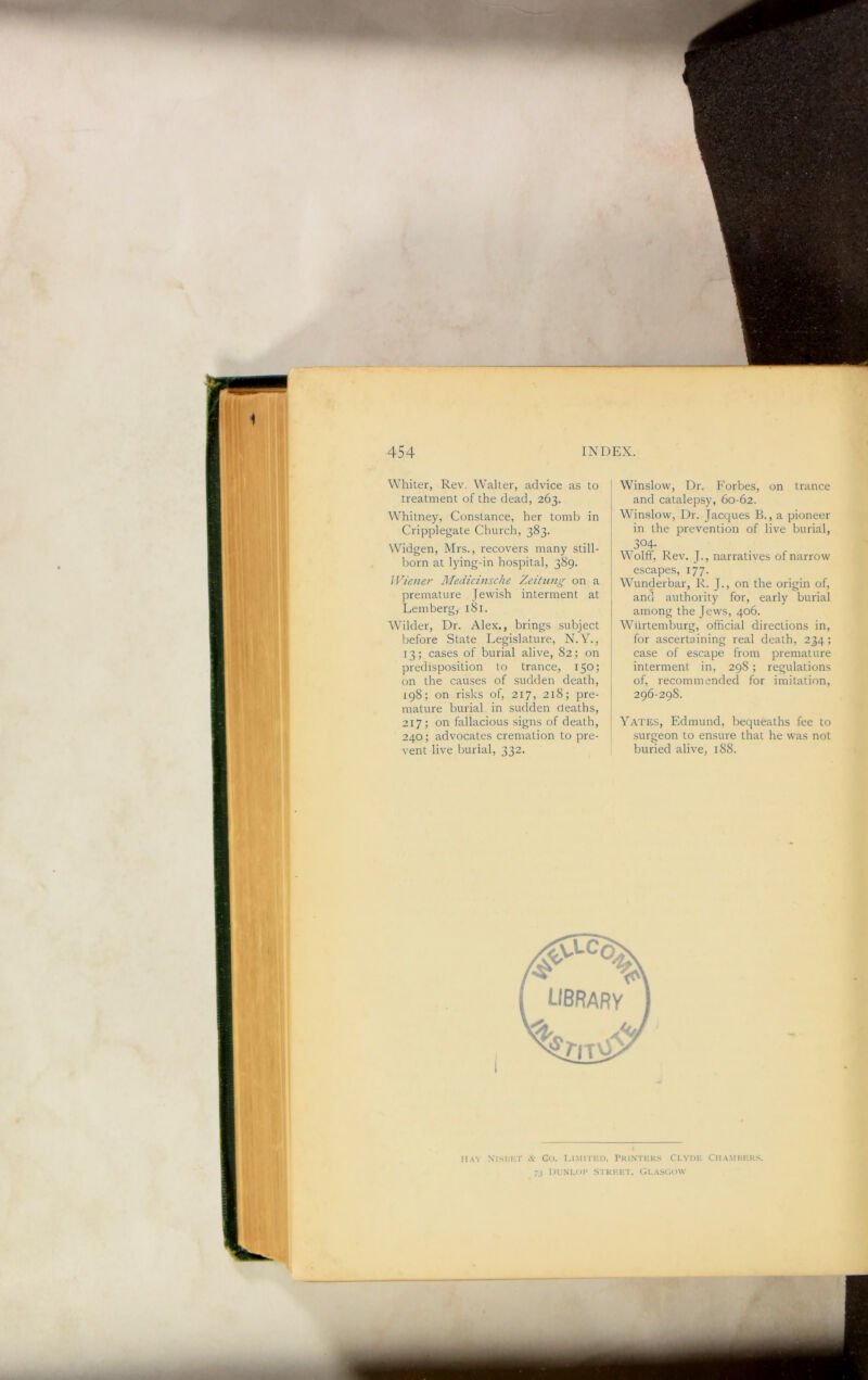 r INDEX. Winslow, Dr. Forbes, on trance and catalepsy, 60-62. 454 Whiter, Rev. Walter, advice as to treatment of the dead, 263. Whitney, Constance, her tomb in Cripplegate Church, 383. Widgen, Mrs., recovers many still- born at lying-in hospital, 389. lVie)ier Medicmsche Zeitimg on a premature Jewish interment at Lemberg, 181. Wilder, Dr. Alex., brings subject before State Legislature, N.Y., 13; cases of burial alive, 82; on predisposition to trance, 150; on the causes of sudden death, 198; on risks of, 217, 218; pre- mature burial in sudden deaths, 217; on fallacious signs of death, 240; advocates cremation to pre- vent live burial, 332. Winslow, Dr. Jacc[ues B., a pioneer in the prevention of live burial, 304- Wolff, Rev. J., narratives of narrow e.scapes, 177. Wunderbar, R. J., on the origin of, and authority for, early burial among the Jews, 406. Wiirtemburg, official directions in, for ascertaining real death, 234; case of escape from premature interment in, 298; regulations of, recommended for imitation, 296-298. Yates, Edmund, bequeaths fee to surgeon to ensure that he was not buried alive, 188. Hay NlSllKT Gu. lUMITUD, PRI.NTKKS CLVDU CHA.MHUK.S, 73 l)UM.oi> S'iki-:et, Glasc.ovv