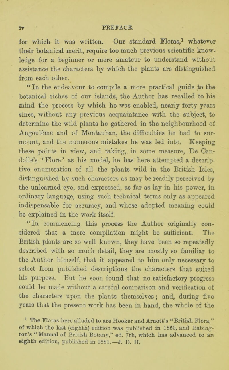 for which it was written. Our standard Floras,^ whatever their botanical merit, require too much previous scientific know- ledge for a beginner or mere amateur to understand without assistance the characters by which the plants are distinguished from each other. “ In the endeavour to compile a more practical guide to the botanical riches of our islands, the Author has recalled to his mind the process by which he was enabled, nearly forty years since, without any previous acquaintance with the subject, to determine the wild plants he gathered in the neighbourhood of Angouleme and of Montauban, the difficulties he had to sur- mount, and the numerous mistakes he was led into. Keeping these points in view, and taking, in some measure, De Can- dolle’s ‘Flore’ as his model, he has here attempted a descrip- tive enumeration of all the plants wild in the British Isles, distinguished by such characters as may be readily perceived by the unlearned eye, and expressed, as far as lay in his power, in ordinary language, using such technical terms only as appeared indispensable for accuracy, and whose adopted meaning could be explained in the work itself. “In commencing this process the Author originally con- sidered that a mere compilation might be sufficient. The British plants are so well known, they have been so repeatedly described with so much detail, they are mostly so familiar to the Author himself, that it appeared to him only necessary to select from published descriptions the characters that suited his purpose. But he soon found that no satisfactory progress could be made without a careful comparison and verification of the characters upon the plants themselves; and, during five years that the present work has been in hand, the whole of the ^ The Floras here alluded to are Hooker and Arnott’s “British Flora, of which the last (eighth) edition was published in 1860, and Babing- ton’s “Manual of British Botany,” ed. 7th, which has advanced to an eighth edition, published in 1881.—J. D. H.