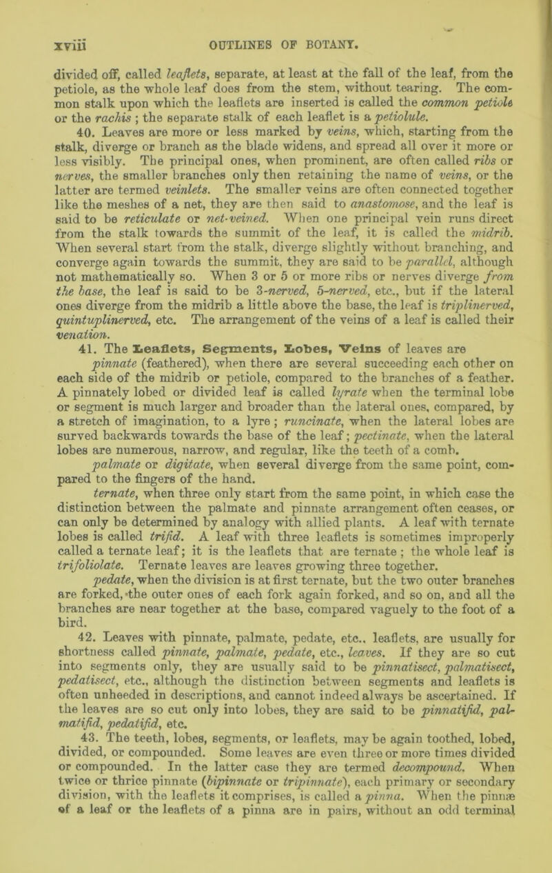 divided off, called leaflets, separate, at least at the fall of the leaf, from the petiole, as the whole leaf does from the stem, without tearing. The com- mon stalk upon which the leaflets are inserted is called the common petiole or the rachis ; the separate stalk of each leaflet is a petiolule, 40. Leaves are more or less marked by veins, which, starting from the stalk, diverge or branch as the blade widens, and spread all over it more or loss dsibly. The principal ones, when prominent, are often called ribs or nirves, the smaller branches only then retaining the name of veins, or the latter are termed veinlets. The smaller veins are often connected together like the meshes of a net, they are then said to anastomose, and the leaf is said to be reticulate or net-veined. When one principal vein runs direct from the stalk towards the summit of the leaf, it is called the midrib. When several start from the stalk, diverge slightly -without branching, and converge again towards the summit, they are said to be parallel, although not mathematically so. When 3 or 5 or more ribs or nerves diverge from the base, the leaf is said to be Z-nerved, b-nerved, etc., but if the lateral ones diverge from the midrib a little above the base, the leaf is triplinerved, quintuplinerved, etc. The arrangement of the veins of a leaf is called their venation. 41. The ZiOaflets, Segr^ents, Ziobes, Veins of leaves are pinnate (feathered), when there are several succeeding each other on each side of the midrib or petiole, compared to the branches of a feather. A pinnately lobed or divided leaf is called lyrate when the terminal lobe or segment is much larger and broader than the lateral ones, compared, by a stretch of imagination, to a lyre; runcinate, when the lateral lobes are surved backwards towards the base of the leaf; pectinate, when the lateral lobes are numerous, narrow, and regidar, like the teeth of a comb. palmate or digitate, when several diverge from the same point, com- pared to the fingers of the hand. ternate, when three only start from the same point, in which case the distinction between the palmate and pinnate arrangement often ceases, or can only be determined by analogy with allied plants. A leaf with ternate lobes is called trifid. A leaf with three leaflets is sometimes improperly called a ternate leaf; it is the leaflets that are ternate ; the whole leaf is trifoliolate. Ternate leaves are leaves growing three together. pedate, when the division is at first ternate, but the two outer branches are forked,’the outer ones of each fork again forked, and so on, and all the branches are near together at the base, compared vaguely to the foot of a bird. 42. Leaves with pinnate, palmate, pedate, etc., leaflets, are usually for shortness called pinnate, palmate, pedate, etc., leaves. If they are so cut into segments only, they are usually said to be pinnatisect, palmatisect, pedatisect, etc., although the distinction between segments and leaflets is often unheeded in descriptions, and cannot indeed always be ascertained. If the leaves are so cut only into lobes, they are said to be pinnatifid, paU mafifid, pedatifid, etc. 43. The teeth, lobes, segments, or leaflets, may be again toothed, lobed, divided, or compounded. Some leaves are even three or more times divided or compounded. In the latter case they are termed decompound. When twice or thrice pinnate {bipinnate or tripinnate), each primary or secondary division, with the leaflets it comprises, is called apmva. When the pinnse «f a leaf or the leaflets of a pinna are in pairs, without an odd terminal