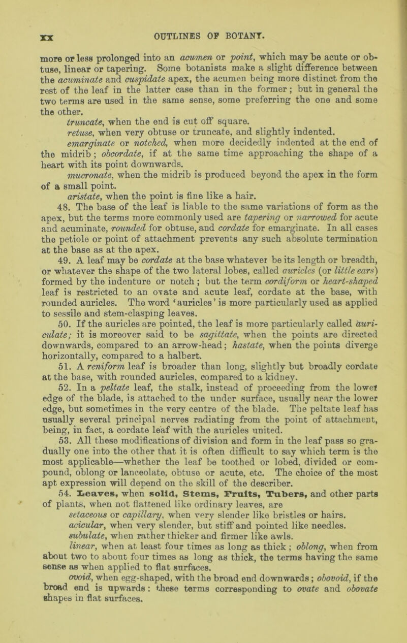 more or less prolonged intx) an acumen or point, which may he acute or ob- tuse, linear or tapering. Some botanists make a slight difference between the acuminate and cuspidate apex, the acumen being more distinct from the rest of the leaf in the latter case than in the former; but in general the two terms are used in the same sense, some preferring the one and some the other. truncate, when the end is cut off square. retuse, when very obtuse or truncate, and slightly indented. emarginate or notched, when more decidedly indented at the end of the midrib ; ohcordate, if at the same time approaching the shape of a heart with its point downwards. mucronate, when the midrib is produced beyond the apex in the form of a small point. cristate, when the point is fine like a hair. 48. The base of the leaf is liable to the same variations of form as the apex, but the terms more commonly used are tapering or narrowed for acute and acuminate, rounded for obtuse, and cordate for emarginate. In all cases the petiole or point of attachment prevents any such absolute termination at the base as at the apex. 49. A leaf may be cordate at the base whatever be its length or breadth, or whatever the shape of the two lateral lobes, called auricles (or little ears) formed by the indenture or notch ; but the term cordiform or heart-shaped leaf is restricted to an ovate and acute leaf, cordate at the base, with rounded auricles. The word ‘auricles’ is more particularly used as applied to sessile and stem-clasping leaves. 50. If the auricles are pointed, the leaf is more particularly called duri- ctdate; it is moreover said to be sagittate, when the points are directed downwards, compared to an arrow-head; hastate, when the points diverge horizontally, compared to a halbert. 51. A reniform leaf is broader than long, slightly but broadly cordate at the base, with rounded auricles, compared to a kidney. 52. In a peltate leaf, the stalk, instead of proceeding from the lowet edge of the blade, is attached to the under surface, usually near the lower edge, but sometimes in the very centre of the blade. The peltate leaf has usually several principal nerves radiating from the point of attachment, being, in fact, a cordate leaf with the auricles united. 53. All these modifications of division and form in the leaf pass so gra- dually one into the other that it is often difBcult to say which term is the most applicable—whether the leaf be toothed or lobed, divided or com- pound, oblong or lanceolate, obtuse or acute, etc. The choice of the most apt expression will depend on the skill of the describer. 54. Xieaves, when solid. Stems, Fruits, Tubers, and other parts of plants, when not flattened like ordinary leaves, are setaceous or capillary, when very slender like bristles or hairs. acicular, when very slender, but stiff and pointed like needles. subulaie, when rather thicker and firmer like awls. linear, when at least four times as long as thick ; oblong, when from about two to about four times as long as thick, the terms having the same sense as when applied to flat surfaces. ovoid, when egg-shaped, with the broad end downwards; ohovoid, if the broad end is upwards; tbese terms corresponding to ovate and obovate shapes in flat surfaces.