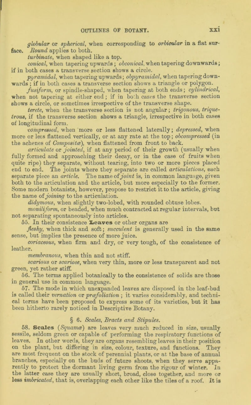 globular or spherical, when corresponding to orbicular in a flat sur- face. Round applies to both. turbinate, when shaped like a top. conical, when tapering upwards; obconical, when tapering dowTiwards; if in both cases a transverse section shows a circle. pyramidal, when tapering upwards; obpyramidal, when tapering down- wards ; if in both cases a transverse section shows a triangle or polygon. fusiform, or spindle-shaped, when tapering at both ends; cylindrical, when not tapering at either end ; if in bo'h cases the transverse section shows a circle, or sometimes irrespective of the transverse shape. terete, when the transverse section is not angular; trigonous, trique- trous, if the transverse section shows a triangle, irrespective in both cases of longitudinal form. compressed, when more or less flattened laterally; depressed, when more or less flattened vertically, or at any rate at the top; obcompressed (in the aehenes of Compositai), when flattened from front to back. articulate or jointed, if at any period of their growth (usually when fully formed and approaching their decay, or in the case of fruits when quite ripe) they separate, without tearing, into two or more pieces placed end to end. The joints where they separate are called articulations, each separate piece an article. The nameofy'ofw^ is, in common language, given both to the articulation and the article, but more especially to the former. Some modern botanists, however, propose to restrict it to the article, giving the name oi joining to the articulation. didymous, when slightly two-lobed, with rounded obtuse lobes. moniliform, or beaded, when much contracted at regular intervals, but not separating spontaneously into articles. 55. In their consistence lieaves or other organs are jieshy, when thick and soft; succulent is generally used in the same sense, but implies the presence of more juice. coriaceous, when firm and dry, or very tough, of the consistence of leather. membranous, when thin and not stiff. scarious or scariose, when very thin, more or less transparent and not green, yet rather stiff. 56. The terms applied botanically to the consistence of solids are those in general use in common language. 57. The mode in which unexpanded leaves are disposed in the leaf-bud is called their vernation or preefoliation ; it varies considerably, and techni- cal terms have been proposed to express some of its varieties, but it has been hitherto rarely noticed in Descriptive Botany. § 6. Scales, Bracts and Stipules. 58. Scales (Squama) are leaves veiy much reduced in size, usually sessile, seldom green or capable of performing the respiratory functions of leaves. In other worfls, they are organs resembling leaves in their position on the plant, but differing in size, colour, texture, and functions. They are most frequent on the stock of perennial plants, or at the base of annual branches, especially on the buds of future shoots, when they serve appa- rently to protect the dormant living germ from the rigour of winter. In the latter case they are usually short, broad, close together, and more or less imbricated, that is, overlapping each other like the tiles of a roof. It is