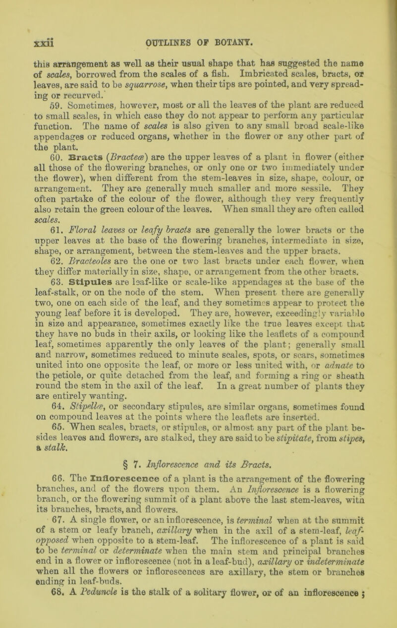 this arrangement as well as their usual shape that has suggested the name of scales, borrowed from the scales of a fish. Imbricated scales, bracts, or leaves, are said to be squarrose, when their tips are pointed, and very spread- ing or recurved. 59. Sometimes, however, most or all the leaves of the plant are reduced to small scales, in which case they do not appear to perform any particular function. The name of scales is also given to any small broad scale-like appendages or reduced organs, whether in the fiower or any other part of the plant. 60. Bracts (Bractece) are the upper leaves of a plant in fiower (either all those of the flowering branches, or only one or two immediately under the flower), when different from the stem-leaves in size, shape, colour, or arrangement. They are generally much smaller and more sessile. They often partake of the colour of the flower, although they very frequently also retain the green colour of the leaves. When small they are often called scales. 61. Floral leaves or leafy hraats are generally the lower bracts or the upper leaves at the base of the flowering branches, intermediate in size, shape, or arrangement, between the stem-leaves and the upper bracts. 62. Bracteoles are the one or two last bracts under each flower, when they differ materially in size, shape, or arrangement from the other bracts. 63. Stipules are leaf-like or scale-like appendages at the base of the leaf-stalk, or on the node of the stem. When present there are generally two, one on each side of the leaf, and they sometimes appear to protect the young leaf before it is developed. They are, however, exceedingly variable in size and appearance, sometimes exactly like the true leaves except that they have no buds in their axils, or looking like the leaflets of a compound leaf, sometimes apparently the only leaves of the plant; generally small and narrow, sometimes reduced to minute scales, spots, or sears, sometimes united into one opposite the leaf, or more or less united with, or adnate to the petiole, or quite detached from the leaf, and forming a ring or sheath round the stem in the axil of the leaf. In a great number of plants they are entirely wanting. 64. Stipdlre, or secondary stipules, are similar organs, sometimes found on compound leaves at the points where the leaflets are inserted. 65. When scales, bracts, or stipules, or almost an)’’ part of the plant be- sides leaves and flowers, are stalked, they are said to be ^vom. stipes, a stalk. § 7. Inflorescence and its Bracts. 66. The Inflorescence of a plant is the arrangement of the flowering branches, and of the flowers upon them. An Inflorescence is a flowering branch, or the flowering srimmit of a plant above the last stem-leaves, with its branches, bracts, and flowers. 67. A single flower, or an inflorescence, is terminal when at the summit of a stem or leafy branch, axillary when in the axil of a stem-leaf, leaf- opposed when opposite to a stem-leaf. The inflorescence of a plant is said to be terminal or determinate when the main stem and principal branches end in a flower or inflorescence (not in a leaf-bud), axillary or indeterminate when all the flowers or inflorescences are axillary, the stem or branches ending in leaf-buds. 68. A Peduncle is the shilk of a solitary flower, or of an inflorescence ;