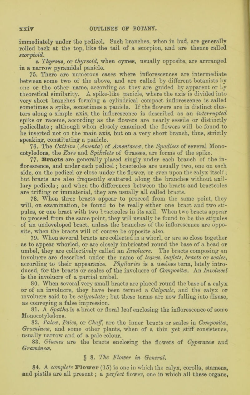 immediately under the pedicel. Such branches, when in bud, are generally rolled back at the top, like the tail of a scorpion, and are thence called Bcorpioid. a Thyrsus, or thyrsoid, when cymes, usually opposite, are arrranged in a narrow pyramidal panicle, 76. There are numerous cases where inflorescences are intermediate between some two of the above, and are called by different botanists by one or the other name, according as they are guided by apparent or by theoretical similarity. A spike-like panicle, where the axis is divided into very short branches forming a cylindrical compact inflorescence is called sometimes a spike, sometimes a panicle. If the flowers are in distinct clus- ters along a simple axis, the inflorescence is described as an interrupted spike or raceme, according as the flowers are nearly sessile or distinctly pedicellate; although when closely examined the flowers will be found to be inserted not on the main axis, but on a very short branch, thus, strictly speaking, constituting a panicle. 76. The Catkins {Amenta) of Amentacece, the Spadices of several Mono- cotyledons, the Ears and Spikelets of Grasses, are forms of the spike. 77. Bracts are generally placed singly under each branch of the in- florescence, and undereach pedicel; bracteoles are usually two, one on each side, on the pedicel or close under the flower, or even upon the calyx itself; but bracts are also frequently scattered along the branches without axil- lary pedicels ; and when the differences between the bracts and bracteoles are trifling or immaterial, they are usually all called bracts. 78. When three bracts appear to proceed from the same point, they will, on examination, be found to be really either one bract and two sti- pules, or one bract with two bracteoles in its axil. When two bracts appear to proceed from the same point, they wiU usually be found to be the stipules of an undeveloped bract, unless the branches of the inflorescence are oppo- site, when the bracts will of course be opposite also. 79. When several bracts are collected in a whorl, or are so close together as to appear whorled, or are closely imbricated round the base of a head or umbel, they are collectively called an Involucre. The bracts composing an involucre are described under the name of leaves, leaflets, bracts or scales, according to their appearance. Phyllaries is a useless term, lately intro- duced, for the bracts or scales of the involucre of Compositm. An Involucel is the involucre of a partial umbel. 80. When several very small bracts are placed round the base of a calyx or of an involucre, they have been termed a Calyeulc, and the calyx or involucre said to be calyculate ; but these terms are now falling i nto disuse, as conveying a false impression. 81. A Spathais a bract or floral leaf enclosing the inflorescence of some Monocotyledons. 82. PalecE, Pales, or Chafl^, are the inner bracts or scales in Composites, Graminece, and some other plants, when of a thin yet stiff consistence, usually narrow and of a pale colour. 83. Glumes are the bracts enclosing the flowers of Cyperacece and Graminece. § 8. The Flower in General. 84. A complete riower (15) is one in which the calyx, corolla, stamens, and pistils are all present; a perfect flower, one in which all these organs,