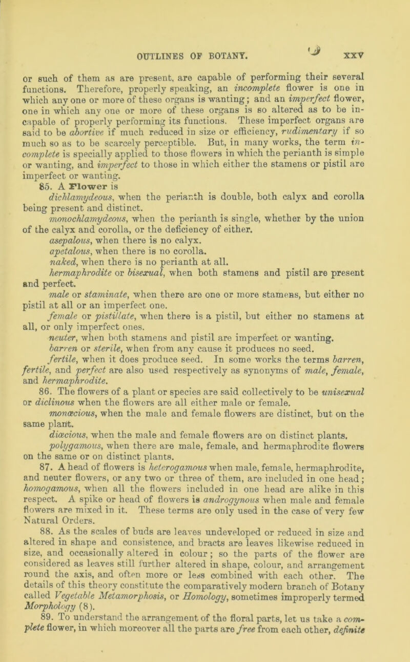 or such of them as are present, are capable of performing their several functions. Therefore, properly speaking, an incomplete flower is one in which anyone or more of these organs is wanting; and an imperfect flower, one in which any one or more of these organs is so altered as to be in- capable of properly performing its functions. These imperfect organs are said to be abortive if much reduced in size or efficiency, rudimentary if so much so as to be scarcely perceptible. But, in many works, the term in- complete is specially applied to those flowers in which the perianth is simple or wanting, and imperfect to those in which either the stamens or pistil are imperfect or wanting. 85. A riower is dichlamydeous, when the perianth is double, both calyx and corolla being present and distinct. monochlamydecnis, when the perianth is single, whether by the union of the calyx and corolla, or the deflciency of either. asepalous, when there is no calyx. apetalous, when there is no corolla. naked, when there is no perianth at all. hermaphrodite or bisexual, when both stamens and pistil are present and perfect. male or staminate, when there are one or more stamens, but either no pistil at all or an imperfect one. female or pistillate, when there is a pistil, but either no stamens at all, or only imperfect ones. neuter, when both stamens and pistil are imperfect or wanting. barren or sterile, when from any cause it produces no seed. fertile, when it does produce seed. In some works the terms barren, fertile, and perfect are also used respectively as synonyms of male, female, and hermaphrodite. 86. The flowers of a plant or species are said collectively to be unisexmal or diclinous when the flowers are all either male or female. monoecious, when the male and female flowers are distinct, but on the same plaift. duzcious, when the male and female flowers are on distinct plants, polygamous, when there are male, female, and hermaphrodite flowers on the same or on distinct plants. 87. A head of flowers is hetcrogamous when male, female, hermaphrodite, and neuter flowers, or any two or three of them, are included in one head; homogamous, when all the flowers included in one head are alike in this respect. A spike or head of flowers is androgynous when male and female flowers are mixed in it. These terms are only used in the case of very few Natural Orders. 88. As the scales of buds are leaves undeveloped or reduced in size and altered in shape and consistence, and bracts are leaves likewise reduced in size, and occasionally altered in colour; so the parts of the flower are considered as leaves still further altered in shape, colour, and arrangement round the axis, and often more or less combined with each other. The details of this theory constitute the comparatively modern branch of Botany called Vegetable Metamorphosis, or Homoloqy, sometimes improperly termed Morphology 89. To understand the arrangement of the floral parts, let us take a com- plete flower, in which moreover aU the parts are free from each other, defniU