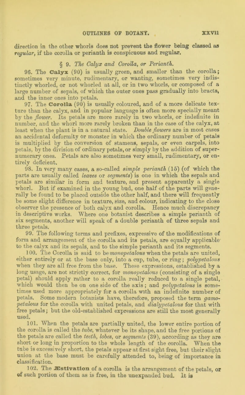 direction in the other whorls does not prevent the flower being classed as regular, if the corolla or perianth is conspicuous and regular. § 9. The Calyx and Corolla, or Ferianth. 96. The Calyx (90) is usually green, and smaller than the corolla; sometimes very minute, rudimentary, or wanting, sometimes very indis- tinctly whorled, or not wliorled at all, or in two whorls, or composed of a large number of sepals, of which the outer ones pass gradually into bracts, and the inner ones into petals. 97. The Corolla (90) is usually coloured, and of a more delicate tex- ture than the calyx, and in popular language is often more specially meant by the flower. Its petals are more rarely in two whorls, or indefinite in number, and the whorl more rarely broken than in the case of the calyx, at least when the plant is in a natural state. Double flowers are in most cases an accidental deformity or monster in which the ordinary number of petals is multiplied by the conversion of stamens, sepals, or even carpels, into petals, by the division of ordinary petals, or simply by the addition of super- numerary ones. Petals are also sometimes very small, rudimentary, or en- tirely deficient. 98. In very many cases, a so-called simple perianth (15) (of which the parts are usually called leaves or segments) is one in which the sepals and petals are similar in form and texture, and present apparently a single whorl. But if examined in the young bud, one half of the parts will gene- rally be found to be placed outside the other half, and there will frequently be some slight difference in texture, size, and colour, indicating to the close observer the presence of both calyx and corolla. Hence much discrepancy in descriptive works. Where one botanist describes a simple perianth of six segments, another will speak of a double perianth of three sepals and three petals. 99. The following terms and prefixes, expressive of the modifications of form and arrangement of the corolla and its petals, are equally applicable to the calyx and its sepals, and to the simple perianth and its segments. 100. The Corolla is said to h^.monopetalous vrhen the petals are united, either entirely or at the base only, into a cup, tube, or ring; polypetalons when they are all free from the base. These expressions, established by a long usage, are not strictly correct, for monopetalous (consisting of a single petal) should apply rather to a corolla really reduced to a single petal, which would then be on one side of the axis; and polypetalous is some- times used more appropriately for a corolla with an indefinite number of petals. Some modern botanists have, therefore, proposed the term gamo- petalous for the corolla with united petals, and dialypctalous for that with free petals; but the old-established expressions are still the most generally used. 101. When the petals are partially united, the lower entire portion of the corolla is called the tube, whatever be its shape, and the free portions of the petals are called the teeth, lobes, or segments (39), according as they are short or long in proportion to the whole length of the corolla. When the tube is excessively short, the petals appear at first sight free, but their slight union at the base must be carefully attended to, being of importance in classification. 102. The .ZBstlvatlon of a corolla is the arrangement of the petals, or ©f such portion of them as is free, in the unexpanded bud. It is