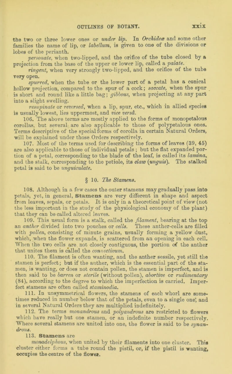 the two or three lower ones or under lip. In Orchidea and some other families the name of lip, or labellum, is given to one of the divisions or lobes of the perianth. personate, when two-lipped, and the orifice of the tube closed by a projection from the base of the upper or lower lip, called a palate. ringent, when very strongly two-lipped, and the orifice of the tube very open. spurred, when the tube or the lower part of a petal has a conical hollow projection, compared to the spur of a cock; saccate, when the spur is short and round like a little bag; gibbous, when projecting at any part into a slight swelling. resupinate or reversed, when a lip, spur, etc., which in allied species is usually lowest, lies uppermost, and vice versd. 106. The above terms are mostly applied to the forms of monopetalous corollas, but several are also applicable to those of polypetalous ones. Terms descriptive of the special forms of corolla in certain Natural Orders, will be explained under those Orders respectively. 107. Most of the terms used for describing the forms of leaves (39, 45) are also applicable to those of individual petals ; but the fiat expanded por- tion of a petal, corresponding to the blade of the leaf, is called its lamina, and the stalk, corresponding to the petiole, its claw {unguis). The stalked peul is said to be ungtdculate. § 10. The Stamens. 108. Although in a few cases the outer stamens may gradually pass into petals, yet, in general. Stamens are very different in shape and aspect from leaves, sepals, or petals. It is only in a theoretical point of view (not the less important in the study of the physiological economy of the plant) that they can be called altered leaves. 109. This usual form is a stalk, called the filament, bearing at the top an anther divided into two pouches or cells. These anther-cells are filled with pollen, consisting of minute grains, usually forming a yellow dust, which, when the flower expands, is scattered from an opening in each cell. When the two cells are not closely contiguous, the portion of the anther that unites them is called the connectivum. 110. The filament is often wanting, and the anther sessile, yet still the stamen is perfect; but if the anther, which is the essential part of the sta- men, is wanting, or does not contain pollen, the stamen is imperfect, and is then said to be barren or sterile (without pollen), abortive or rudimentary (84), according to the degree to which the imperfection is carried. Imper- fect stamens are often called staminodia. 111. In unsymmetrical flowers, the stamens of each whorl are some- times reduced in number below that of the petals, even to a single one', and in several Natural Orders they are multiplied indefinitely. 112. The terms monandrous and polyandrems are restricted to flowers which have really but one stamen, or an indefinite number respectively. Where several stamens are united into one, the flower is said to be synan- drous. 113. Stamens are numadelpkous, when united by their filaments into one cluster. This cluster either forms a tube round the pistil, or, if the pistil is wanting, occupies the centre of the flower.