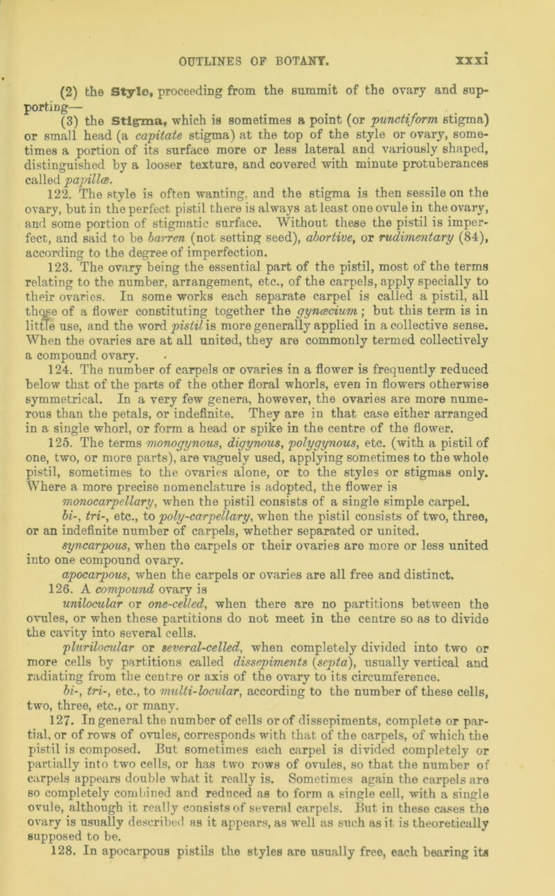 (2) the Style, proceeding from the summit of the ovary and sup- porting— (3) the Stigma, which is sometimes a point (or punctiform stigma) or small head (a capitate stigma) at the top of the style or ovary, some- times a portion of its surface more or less lateral and variously shaped, distinguished by a looser texture, and covered with minute protuberances called pajnllts. 122. The style is often wanting, and the stigma is then sessile on the ovary, but in the perfect pistil there is always at least one ovule in the ovary, and some portion of stigmatic surface. Without these the pistil is imper- fect, and said to be barren (not setting seed), abortive, or rudimentary (84), according to the degree of imperfection. 123. The ovary being the essential part of the pistil, most of the terms relating to the number, arrangement, etc., of the carpels, apply specially to their ovaries. In some works each separate carpel is called a pistil, all th^se of a flower constituting together the gynmcium ; but this term is in little use, and the word pistil is more generally applied in a collective sense. When the ovaries are at all united, they are commonly termed collectively a compound ovary. 124. The number of carpels or ovaries in a flower is frequently reduced below that of the parts of the other floral whorls, even in flowers otherwise symmetrical. In a very few genera, however, the ovaries are more nume- rous than the petals, or indefinite. They are in that case either arranged in a single whorl, or form a head or spike in the centre of the flower. 125. The terms monogynous, digynous, polygynous, etc. (with a pistil of one, two, or more parts), are vaguely used, applying sometimes to the whole pistil, sometimes to the ovaries alone, or to the styles or stigmas only. Where a more precise nomenclature is adopted, the flower is monocarpellary, when the pistil consists of a single simple carpel. bi-, tri-, etc., to poly-carpellary, when the pistil consists of two, three, or an indefinite number of carpels, whether separated or united. syncarpous, when the carpels or their ovaries are more or less united into one compound ovary. apocarpous, when the carpels or ovaries are all free and distinct. 126. A compound ovary is unilocrdar or one-celled, when there are no partitions between the ovules, or when these partitions do not meet in the centre so as to divide the cavity into several cells. plurilocular or eeveral-celled, when completely divided into two or more cells by partitions called dissepiments (septc^, usually vertical and radiating from the centre or axis of the ovary to its circumference. bi-, tri-, etc., to multi-locular, according to the number of these cells, two, three, etc., or many. 127. In general the number of cells or of dissepiments, complete or par- tial. or of rows of ovules, corresponds with that of the carpels, of which the pistil is composed. But sometimes each carpel is divided completely or partially into two cells, or h.as two rows of ovules, so that the number of carpels appears double what it really is. Sometimes again the carpels are so completely combined and reduced as to form a single cell, with a single ovule, although it really consists of several carpels. But in these cases the ovary is usually described as it appears, as well as such as it is theoretically supposed to be. 128. In apocarpous pistils the styles are usually free, each bearing its