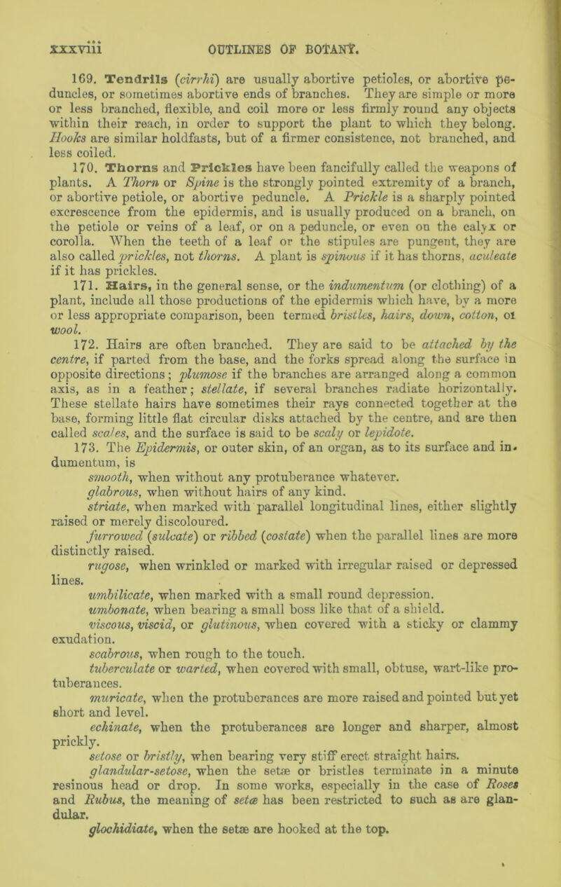 169. Tendrils (cirrJii) are usually abortive petioles, or abortive pe- duncles, or sometimes abortive ends of branches. They are simple or more or less branched, flexible, and coil more or less firmly round any objects within their reach, in order to support the plant to which they belong. Hooks are similar holdfasts, but of a firmer consistence, not branched, and less coiled. 170. Thorns and Prickles have been fancifully called the weapons of plants. A Thom or Spine is the strongly pointed extremity of a branch, or abortive petiole, or abortive peduncle, A Prickle is a sharply pointed excrescence from the epidermis, and is usually produced on a branch, on the petiole or veins of a leaf, or on a peduncle, or even on the calyx or corolla. When the teeth of a leaf or the stipules are pungent, they are also called prickles, not thorns. A plant is spitious if it has thorns, aculeate if it has prickles. 171. Hairs, in the general sense, or the indumentum (or clothing) of a plant, include all those productions of the epidermis which have, by a more or less appropriate comparison, been termed bristles, hairs, down, cotton, 01 wool. 172. Hairs are often branched. They are said to be attached by the centre, if parted from the base, and the forks spread along the surface in opposite directions ; plumose if the branches are arranged along a common axis, as in a feather; stellate, if several branches radiate horizon till ly. These stellate hairs have sometimes their rays connected together at the base, forming little flat circular disks attached by the centre, and are then called scales, and the surface is said to be scaly or lepidote. 173. The Epidermis, or outer skin, of an organ, as to its surface and in* dumentum, is smooth, when without any protuberance whatever. glabrous, when without hfiirs of any kind. striate, when marked with parallel longitudinal lines, either slightly raised or merely discoloured, furrowed (sulcate) or ribbed {costate) when the parallel lines are more distinctly raised. rugose, when wrinkled or marked with irregular raised or depressed lines. umbilicate, when marked with a small round depression. umbonate, when bearing a small boss like that of a shield. viscous, viscid, or glutinous, when covered with a sticky or clammy exudation. scabrous, when rough to the touch. tuberculate OT war ted, when covered with small, obtuse, wart-like pro- tuberances. muricate, when the protuberances are more raised and pointed but yet short and level. echinate, when the protuberances are longer and sharper, almost prickly. setose or bristly, when bearing very stiff erect straight hairs. glandular-setose, when the setae or bristles terminate in a minute resinous head or drop. In some works, especially in the case of Roses and Rubies, the meaning of seta has been restricted to such as are glan- dular. glochidiate, when the set® are hooked at the top.