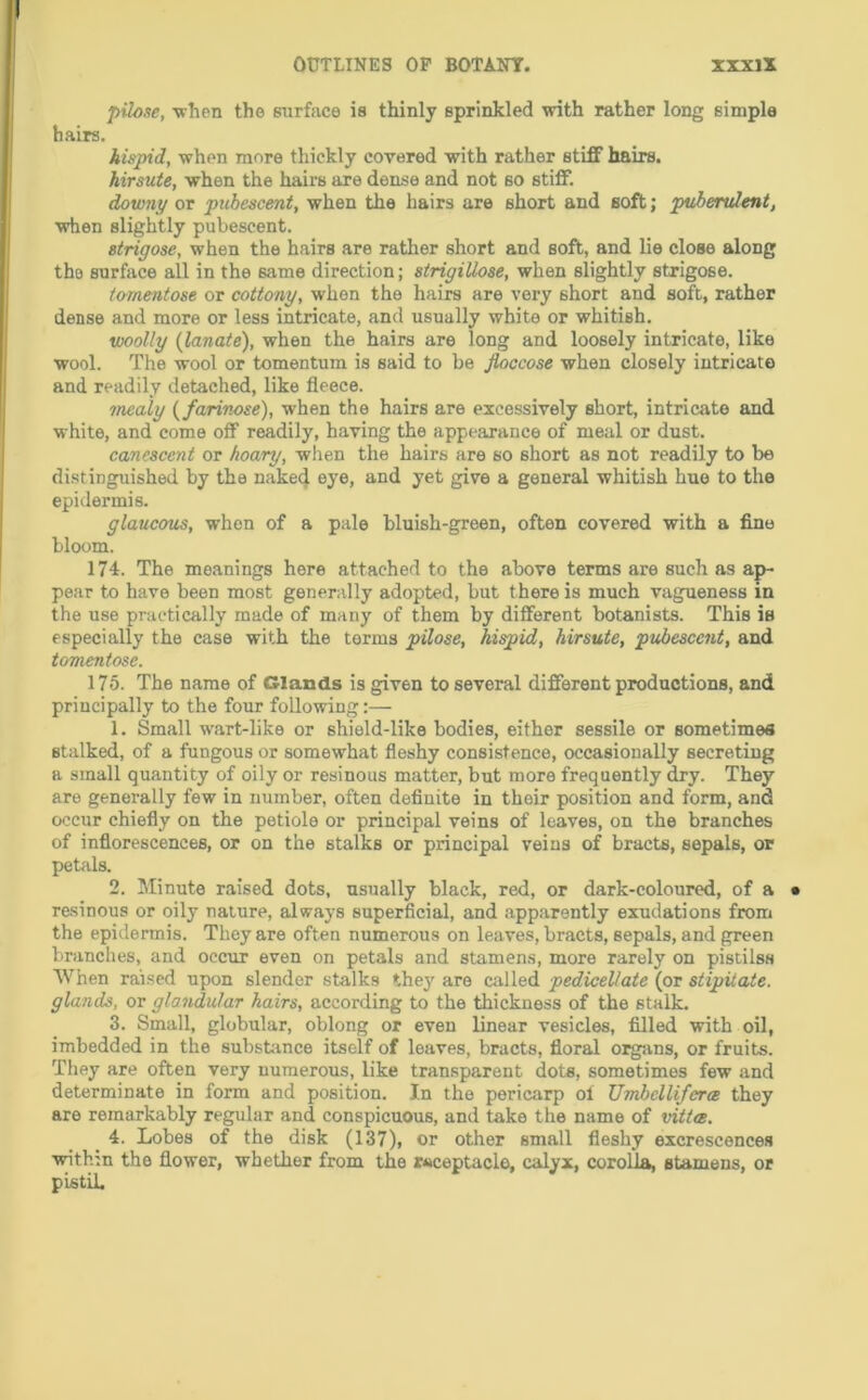 pilose, -wlien the surfiice is thinly sprinkled with rather long simple hairs. hispid, when more thickly covered with rather stiff hairs. hirsute, when the hairs are dense and not so stiff. downy or pubescent, when the hairs are short and soft; pubendent, when slightly pubescent. strigose, when the hairs are rather short and soft, and lie close along the surface all in the same direction; strigiUose, when slightly strigose. tomentose or cottony, when the hairs are very short and soft, rather dense and more or less intricate, and usually white or whitish. woolly (lanate), when the hairs are long and loosely intricate, like wool. The wool or tomentum is said to be Jloccose when closely intricate and readily detached, like fleece. mealy {farinose), when the hairs are excessively short, intricate and white, and come off readily, having the appearance of meal or dust. canescent or hoary, when the hairs are so short as not readily to be distinguished by the naked eye, and yet give a general whitish hue to the epidermis. glaucous, when of a pale bluish-green, often covered with a fine bloom. 174. The meanings here attached to the above terms are such as ap- pear to have been most generally adopted, but there is much vagueness m the use practically made of many of them by different botanists. This is especially the case with the terms pilose, hispid, hirsute, pubescent, and tomentose. 175. The name of Glands is given to several different productions, and principally to the four following:— 1. Small wart-like or shield-like bodies, either sessile or sometimes stalked, of a fungous or somewhat fleshy consistence, occasionally secreting a small quantity of oily or resinous matter, but more frequently dry. They are generally few in number, often definite in their position and form, and occur chiefly on the petiole or principal veins of loaves, on the branches of inflorescences, or on the stalks or principal veins of bracts, sepals, or petals. 2. Minute raised dots, usually black, red, or dark-coloured, of a resinous or oily nature, always superficial, and apparently exudations from the epidermis. They are often numerous on leaves, bracts, sepals, and green branches, and occtir even on petals and stamens, more rarely on pisiilss When raised upon slender stalks they are called pedicellate (or stipUate. glands, or glandular hairs, according to the thickness of the stalk. 3. Small, globular, oblong or even linear vesicles, filled with oil, imbedded in the substance itself of leaves, bracts, floral orgivns, or fruits. They are often very numerous, like transparent dots, sometimes few and determinate in form and position. In the pericarp of TJmbellifera they are remarkably regular and conspicuous, and take the name of vitta. _ 4. Lobes of the disk (137), or other small fleshy excrescences with:n the flower, whether from the receptacle, calyx, corolla, stamens, or pistil.