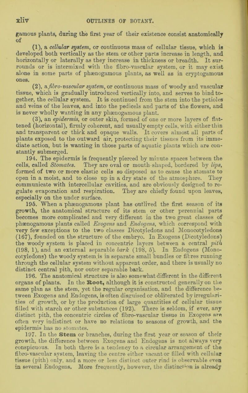 gamous plants, during the first year of their existence consist anatomically of (1) , a cellular system, or continuous mass of cellular tissue, which is developed both vertically as the stem or other parts increase in length, and horizontally or laterally as they increase in thickness or breadth. It sur- rounds or is intermixed with the fibro-vascular system, or it may exist alone in some parts of phaenogamous plants, as well as in cryptogamous ones. (2) , ft.fibro-vascular system, or continuous mass of woody and vascular tissue, which is gradually introduced vertically into, and serves to bind to- gether, the cellular system. It is continued from the stem into the petioles and veins of the leaves, and into the pedicels and parts of the flowers, and is never wholly wanting in any phaenogamous plant. (3) , an epidermis, or outer skin, formed of one or more layers of flat- tened (horizontal), firmly coherent, and usually empty cells, with either thin and transparent or thick and opaque walls. It covers almost all parts of plants exposed to the outward air, protecting their tissues from its imme- diate action, but is wanting in those parts of aquatic plants which are con- stantly submerged. 194. The epidermis is frequently pierced by minute spaces between the cells, called Stomates. They are oval or mouth-shaped, bordered by lips, formed of two or more elastic cells so disposed as to cause the stomate to open in a moist, and to close up in a dry state of the atmosphere. They communicate with intercellular cavities, and are obviously designed to re- gulate evaporation and respiration. They are chiefly found upon leaves, especially on the under surface. 195. When a phaenogamous plant has outlived the first season of its growth, the anatomical structure of its stem or other perennial parts becomes more complicated and very diflferent in the two great classes of phaenogamous plants called Exogens and Endogens, which correspond with very few exceptions to the two classes Dicotyledons and Monocotyledons (167), founded on the structure of the embryo. In Exogens (Dicotyledons) the woody system is placed in concentric layers between a central pith (198, 1), and an external separable bark (198, 6). In Endogens (Mono- cotyledons) the woody system,is in separate small bundles or fibres running through the cellular system without apparent order, and there is usually no distinct central pith, nor outer separable bark. 196. The anatomical structure is also somewhat different in the different organs of plants. In the Root, although it is constructed generally on the same plan as the stem, yet the regular organisation, and the difference be- tween Exogens and Endogens, is often disguised or obliterated by irregulari- ties of growth, or by the production of large quantities of cellular tissue filled with starch or other substances (192). There is seldom, if ever, any distinct pith, the concentric circles of fibro-vascular tissue in Exogens are often very indistinct or have no relations to seasons of growth, and the epidermis has no stomates. 197. In the Stem or branches, during the first year or season of their growth, the difference between Exogens and Endogens is not always very conspicuous. In both there is a tendency to a circular arrangement of the fibro-vascular system, leaving the centre either vacant or filled with cellular tissue (pith) only, and a more or less distinct outer rind is observable even in several Endogens. More freauently, however, the distinct’'^n. is already