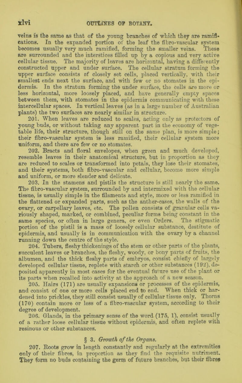 veins is the same as that of the young branches of which they are ramifi- cations. In the expanded portion ot' the leaf the fibro-vascular system becomes usually very much ramified, forming the smaller veins. These are surrounded and the interstices filled up by a copious and very active cellular tissue. The majority of loaves are horizontal, having a differently constructed upper and under surface. The cellular stratum forming the upper surface consists of closely set cells, placed vertically, with their smallest ends next the surface, and with few or no stomates in the epi- dermis. In the stratum forming the under surface, the cells are more or less horizontal, more loosely placed, and have generally empty spaces between them, with stomates in the epidermis communicating with these intercellular spaces. In vertical leaves (as in a large number of Australian plants) the two surfaces are nearly similar in structure. 201. When leaves are reduced to scales, acting only as protectors of young buds, or without taking any apparent part in the economy of vege- table life, their structure, though still on the same plan, is more simple; their fibro-vascular system is less ramified, their cellular system more uniform, and there are few or no stomates. 202. Bracts and floral envelopes, when green and much developed, resemble leaves in their anatomical structure, but in proportion as they are reduced to scales or transformed into petals, they lose their stomates, and their systems, both fibro-vascular and cellular, become more simple and uniform, or more slender and delicate. 203. In the stamens and pistils the structure is still nearly the same. The fibro-vascular system, surrounded by and intermixed with the cellular tissue, is usually simple in the filaments and style, more or less ramified in the flattened or expanded parts, such as the anther-cases, the walls of the ovary, or carpellary leaves, etc. The pollen consists of granular cells va- riously shaped, marked, or combined, peculiar forms being constant in the same species, or often in large genera, or even Orders. The stigmatic portion of the pistil is a mass of loosely cellular substance, destitute of epidermis, and usually is in communication with the ovary by a channel Tunning down the centre of the style. 204. Tubers, fleshy thickenings of the stem or other parts of the pLants, succulent leaves or branches, the fleshy, woody, or bony parts of fruits, the albumen, and the thick fleshy parts of embryos, consist chiefly of largely developed cellular tissue, replete with starch or other substances (192), de- posited apparently in most cases for the eventual future use of the plant or its parts when recalled into activity at the approach of a new season. 205. Hairs (171) are usually expansions or processes of the epidermis, and consist of one or more cells placed end to end. When thick or har- dened into prickles, they still consist usually of cellular tissue only. Thorns (170) contain more or loss of a fibro-vascular system, according to their degree of development. 206. Glands, in the primary sense of the word (175, 1), consist usually of a rather loose cellular tissue without epidermis, and often replete with resinous or other substances. § 3. Growth of the Organs. 207. Roots grow in length constantly and regularly at the extremities only of their fibres, in proportion as they find the requisite nutriment. They form no bpds containing the germ of fqture branches, but their fibre®