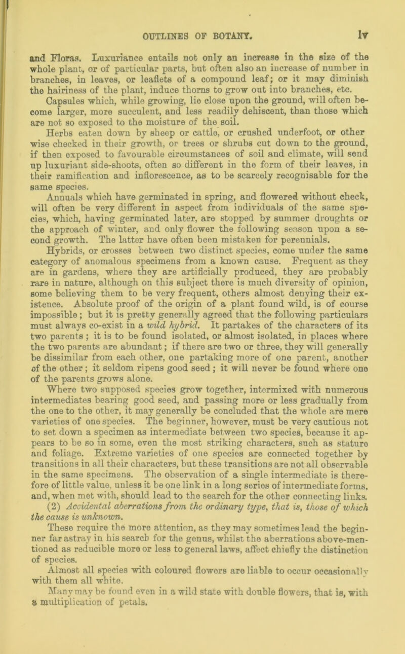 and Floras. Luxuriance entails not only an increase in the size of the whole plant, or of particular parts, but often also an increase of number in branches, in leaves, or leaflets of a compound leaf; or it may diminish the hairiness of the plant, induce thorns to grow out into branches, etc. Capsules which, while growing, lie close upon the ground, will often be- come larger, more succulent, and less readily dehiscent, than those which are not so exposed to the moisture of the soil. Herbs eaten down by sheep or cattle, or crushed underfoot, or other wise checked in their growth, or trees or shrubs cut down to the ground, if then exposed to favourable circumstances of soil and climate, will send up luxuriant side-shoots, often so different in the form of their leaves, in their ramiflcation and inflorescence, as to be scarcely recognisable for the same species. Annuals which have germinated in spring, and flowered without check, will often be very different in aspect from individuals of the same spe- cies, which, having germinated later, are stopped by summer droughts or the approach of winter, and only flower the following season upon a se- cond growth. The latter have often been mistaken for perennials. Hybrids, or crosses between two distinct species, come under the same category of anomalous specimens from a known cause. Frequent as they are in gardens, where they are artiflcially produced, they are probably rare in nature, although on this subject there is much diversity of opinion, some believing them to be very frequent, others almost denying their ex- istence. Absolute proof of the origin of a plant found wild, is of course impossible; but it is pretty generally agreed that the following particulars must always co-exist in a wild hybrid. It partakes of the characters of its two parents ; it is to be found isolated, or almost isolated, in places where the two parents are abundant; if there are two or three, they will generally be dissimilar from each other, one partaking more of one parent, another of the other ; it seldom ripens good seed ; it will never be found where one of the parents grows alone. Where two supposed species grow together, intermixed with numerous intermediates bearing good seed, and passing more or less gradually from the one to the other, it may generally be concluded that the whole are mere varieties of one species. The beginner, however, must be very cautious not to set down a specimen as intermediate between two species, because it ap- pears to be so in some, even the most striking characters, such as stature and foliage. Extreme varieties of one species are connected together by transitions in all their characters, but these transitions are not all observable in the same specimens. The observation of a single intermediate is there- fore of little value, unless it be one link in a long series of intermediate forms, and, when met with, should load to the search for the other connecting links. (2) Accidental aberrations from the ordinary type, that is, those of which the cause is unknown. These require the more attention, as they may sometimes lead the begin- ner far astray in his search for the genus, whilst the aberrations above-men- tioned as reducible more or less to general laws, aflTect chiefly the distinction of species. Almost all species with coloured flowers are liable to occur occasionally with them all white. Many may be found even in a wild state with double flowers, that is, with a multiplication of petals.