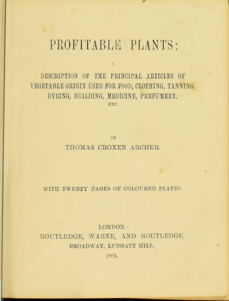 w PROFITABLE PLANTS: DESCRIPTION OF THE PRINCIPAL ARTICLES OF VEGETABLE ORIGIN USED FOR FOOD, CLOTHING, TANNING. DYEING, BUILDING, MEDICINE, PERFUMERY, ETC. THOMAS CROXEN ARCHER. WITH TWENTY PAGES OF COLOURED PLATES. LONDON: ROUTLEDGE, WARNE, AND ROUTLEDGE, BROADWAY, LUDGATE IIILL. 1865.