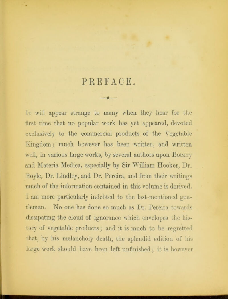PREFACE. —♦— It will appear strange to many when they hear for the first time that no popular work has yet appeared, devoted exclusively to the commercial products of the Vegetable Kingdom; much however has been written, and written well, in various large works, by several authors upon Botany and Materia Medica, especially by Sir William Hooker, Dr. Boyle, Dr. Lindley, and Dr. Pereira, and from their writings much of the information contained in this volume is derived. I am more particularly indebted to the last-mentioned gen- tleman. No one has done so much as Dr. Pereira towards dissipating the cloud of ignorance which envelopes the his- tory of vegetable products; and it is much to be regretted that, by his melancholy death, the splendid edition of his large work should have been left unfinished; it is however