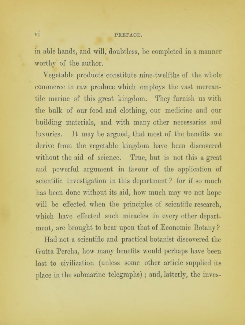 in able liancls_, and will, doubtless, be completed in a manner worthy of the author. Vegetable products constitute nine-twelfths of the whole commerce in raw produce which employs the vast mercan- tile marine of this great kingdom. They furnish us with the bulk of our food and clothing, our medicine and our building materials, and with many other necessaries and luxuries. It may be argued, that most of the benefits we derive from the vegetable kingdom have been discovered without the aid of science. True, but is not this a great and powerful argument in favour of the application of scientific investigation in this department ? for if so much has been done without its aid, how much may we not hope will be effected when the principles of scientific research, which have effected such miracles in every other depart- ment, are brought to bear upon that of Economic Botany ? Had not a scientific and practical botanist discovered the Gutta Percha, how many benefits would perhaps have been lost to civilization (unless some other article supplied its place in the submarine telegraphs); and, latterly, the inves-