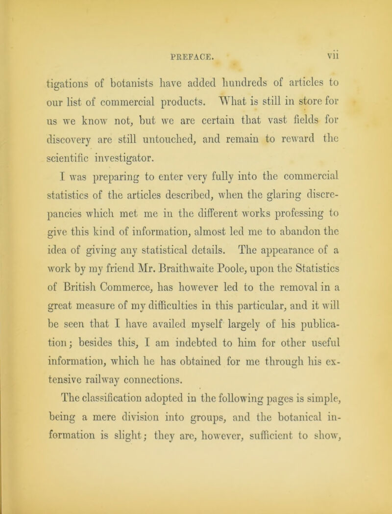 tigations of botanists have added hundreds of articles to our list of commercial products. What is still in store for us we know not, but we are certain that vast fields for discovery are still untouched, and remain to reward the scientific investigator. I was preparing to enter very fully into the commercial statistics of the articles described, when the glaring discre- pancies which met me in the different works professing to give this kind of information, almost led me to abandon the idea of giving any statistical details. The appearance of a work by my friend Mr. Braithwaite Poole, upon the Statistics of British Commerce, has however led to the removal in a great measure of my difficulties in this particular, and it will be seen that I have availed myself largely of his publica- tion; besides this, I am indebted to him for other useful information, which he has obtained for me through his ex- tensive railway connections. The classification adopted in the following pages is simple, being a mere division into groups, and the botanical in- formation is slight; they arc, however, sufficient to show,