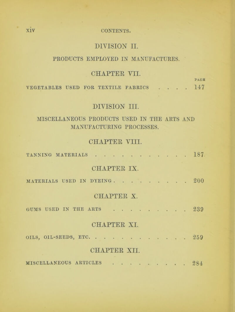 DIVISION II. PRODUCTS EMPLOYED IN MANUFACTURES. CHAPTER VII. PAGB VEGETABLES USED FOR TEXTILE FABRICS .... 117 DIVISION III. MISCELLANEOUS PRODUCTS USED IN THE ARTS AND MANUFACTURING PROCESSES. CHAPTER VIII. TANNING MATERIALS 187 CHAPTER IX. MATERIALS USED IN DYEING 200 CHAPTER X. GUMS USED IN THE ARTS 239 CHAPTER XI. OILS, OIL-SEEDS, ETC 259 CHAPTER XII. MISCELLANEOUS ARTICLES 281