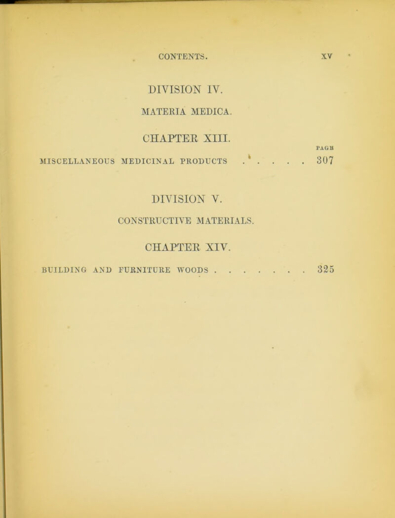 DIVISION IV. MATERIA MEDICA. CHAPTER XIII. PAGB MISCELLANEOUS MEDICINAL PRODUCTS . ‘ . . . . 307 DIVISION V. CONSTRUCTIVE MATERIALS. CHAPTER XIV. BUILDING AND FURNITURE WOODS 325