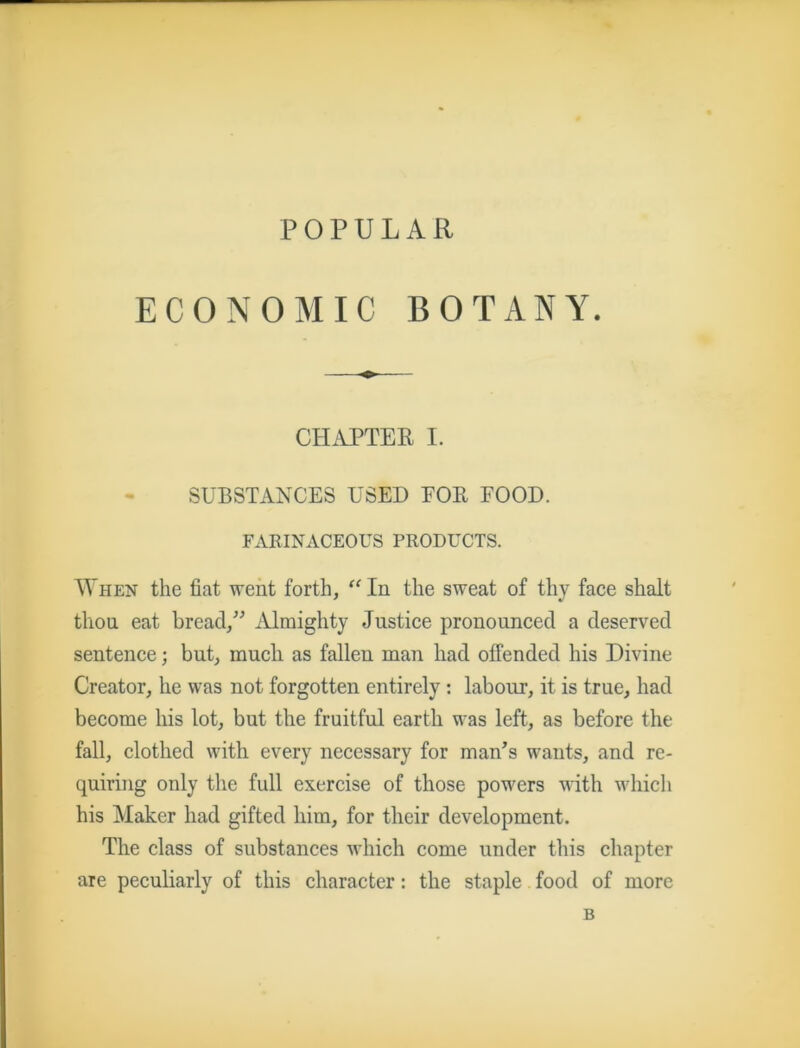 POPULAR ECONOMIC BOTANY. CHAPTER I. SUBSTANCES USED FOR FOOD. FARINACEOUS PRODUCTS. When the fiat went forth, “In the sweat of thy face shalt thou eat bread,” Almighty Justice pronounced a deserved sentence; but, much as fallen man had offended his Divine Creator, he was not forgotten entirely : labour, it is true, had become his lot, but the fruitful earth was left, as before the fall, clothed with every necessary for man’s wants, and re- quiring only the full exercise of those powers with which his Maker had gifted him, for their development. The class of substances which come under this chapter are peculiarly of this character: the staple food of more B