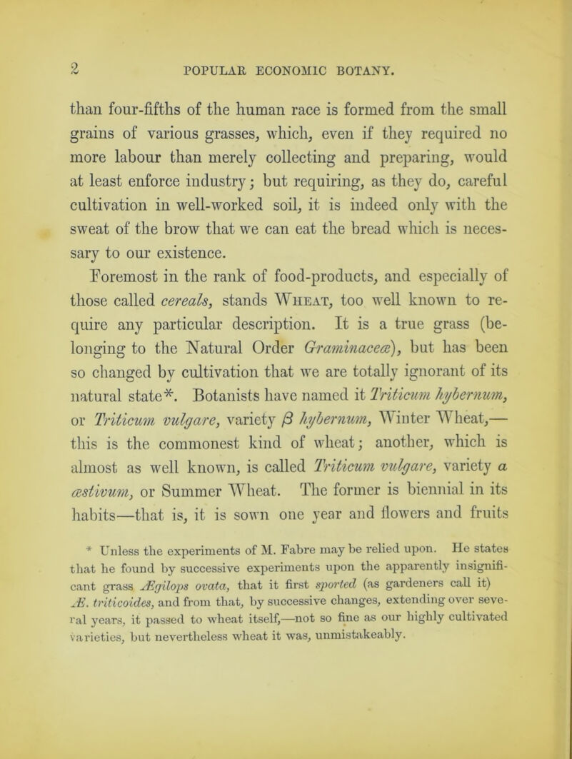 than four-fifths of the human race is formed from the small grains of various grasses, which, even if they required no more labour than merely collecting and preparing, would at least enforce industry; but requiring, as they do, careful cultivation in well-worked soil, it is indeed only with the sweat of the brow that we can eat the bread which is neces- sary to our existence. Foremost in the rank of food-products, and especially of those called cereals, stands Wheat, too well known to re- quire any particular description. It is a true grass (be- longing to the Natural Order Graminacece), but has been so changed by cultivation that we are totally ignorant of its natural state*. Botanists have named it Triticum hybernum, or Triticum vulgare, variety /3 hybernum, Winter W heat,— this is the commonest kind of wheat; another, which is almost, as well known, is called Triticum vulgare, variety a testivum, or Summer Wheat. The former is biennial in its habits—that is, it is sown one year and flowers and fruits * Unless the experiments of M. Fabre may be relied upon. He states that he found by successive experiments upon the apparently insignifi- cant grass JSgilops ovata, that it first sported (as gardeners call it) JE. triticoides, and from that, by successive changes, extending over seve- ral years, it passed to wheat itself,—not so fine as our highly cultivated varieties, but nevertheless wheat it was, unmistakeably.