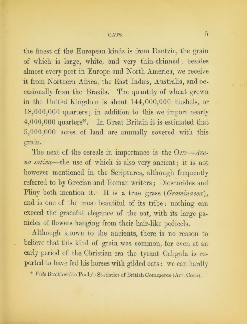 OATS. ■J the finest of the European kinds is from Dantzic, the grain of which is large, white, and very thin-skinned; besides almost every port in Europe and North America, we receive it from Northern Africa, the East Indies, Australia, and oc- casionally from the Brazils. The quantity of wheat grown in the United Kingdom is about 144,000,000 bushels, or 18.000. 000 quarters; in addition to this we import nearly 4.000. 000 quarters*. In Great Britain it is estimated that 5.000. 000 acres of land are annually covered with this grain. The next of the cereals in importance is the Oat—Ave- na sativa—the use of which is also very ancient; it is not however mentioned in the Scriptures, although frequently referred to by Grecian and Roman writers; Dioscorides and Pliny both mention it. It is a true grass {Graminacea:), and is one of the most beautiful of its tribe: nothing can exceed the graceful elegance of the oat, with its large pa- nicles of flowers hanging from their hair-like pedicels. Although known to the ancients, there is no reason to believe that this kind of grain was common, for even at an early period of the Christian era the tyrant Caligula is re- ported to have fed his horses with gilded oats : we can hardly * Vide Braithwaite Poole’s Statistics of British Comrperce (Art. Com).