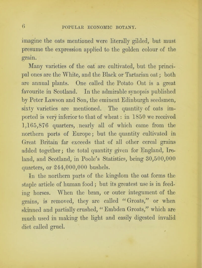 imagine the oats mentioned were literally gilded, but must presume the expression applied to the golden colour of the grain. Many varieties of the oat are cultivated, but the princi- pal ones are the White, and the Black or Tartarian oat; both are annual plants. One called the Potato Oat is a great favourite in Scotland. In the admirable synopsis published by Peter Lawson and Son, the eminent Edinburgh seedsmen, sixty varieties are mentioned. The quantity of oats im- ported is very inferior to that of wheat: in 1850 we received 1,165,876 quarters, nearly all of which came from the northern ports of Europe; but the quantity cultivated in Great Britain far exceeds that of all other cereal grains added together; the total quantity given for England, Ire- land, and Scotland, in Poole's Statistics, being 30,500,000 quarters, or 244,000,000 bushels. In the northern parts of the kingdom the oat forms the staple article of human food; but its greatest use is in feed- ing horses. When the bran, or outer integument of the grains, is removed, they are called “ Groats, or when skinned and partially crushed, “ Embden Groats, which are much used in making the light and easily digested invalid diet called gruel.