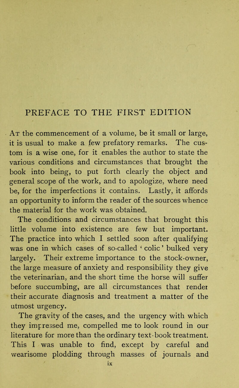 At the commencement of a volume, be it small or large, it is usual to make a few prefatory remarks. The cus- tom is a wise one, for it enables the author to state the various conditions and circumstances that brought the book into being, to put forth clearly the object and general scope of the work, and to apologize, where need be, for the imperfections it contains. Lastly, it affords an opportunity to inform the reader of the sources whence the material for the work was obtained. The conditions and circumstances that brought this little volume into existence are few but important. The practice into which I settled soon after qualifying was one in which cases of so-called ‘ colic ’ bulked very largely. Their extreme importance to the stock-owner, the large measure of anxiety and responsibility they give the veterinarian, and the short time the horse will suffer before succumbing, are all circumstances that render their accurate diagnosis and treatment a matter of the utmost urgency. The gravity of the cases, and the urgency with which they impressed me, compelled me to look round in our literature for more than the ordinary text-book treatment. This I was unable to find, except by careful and wearisome plodding through masses of journals and