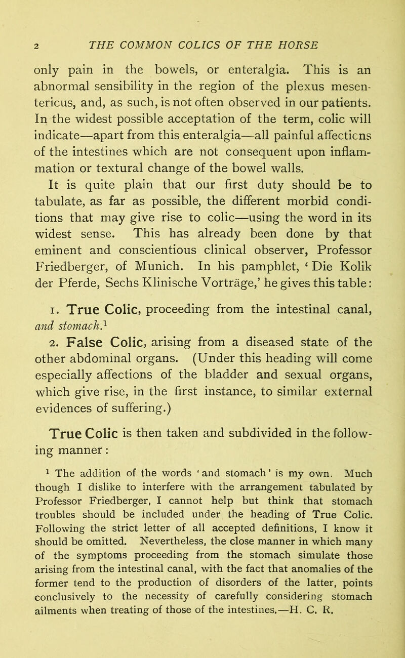 only pain in the bowels, or enteralgia. This is an abnormal sensibility in the region of the plexus mesen- tericus, and, as such, is not often observed in our patients. In the widest possible acceptation of the term, colic will indicate—apart from this enteralgia—all painful affecticns of the intestines which are not consequent upon inflam- mation or textural change of the bowel walls. It is quite plain that our first duty should be to tabulate, as far as possible, the different morbid condi- tions that may give rise to colic—using the word in its widest sense. This has already been done by that eminent and conscientious clinical observer, Professor Friedberger, of Munich. In his pamphlet, ‘ Die Kolik der Pferde, Sechs Klinische Vortrage,’ he gives this table: 1. True Colic, proceeding from the intestinal canal, and stomach} 2. False Colic, arising from a diseased state of the other abdominal organs. (Under this heading will come especially affections of the bladder and sexual organs, which give rise, in the first instance, to similar external evidences of suffering.) True Colic is then taken and subdivided in the follow- ing manner: 1 The addition of the words ‘and stomach’ is my own. Much though I dislike to interfere with the arrangement tabulated by Professor Friedberger, I cannot help but think that stomach troubles should be included under the heading of True Colic. Following the strict letter of all accepted definitions, I know it should be omitted. Nevertheless, the close manner in which many of the symptoms proceeding from the stomach simulate those arising from the intestinal canal, with the fact that anomalies of the former tend to the production of disorders of the latter, points conclusively to the necessity of carefully considering stomach ailments when treating of those of the intestines.—H. C. R.