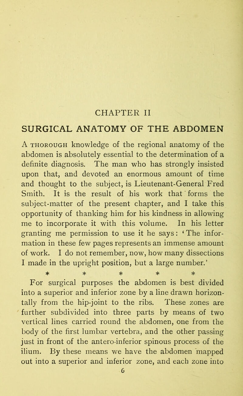 CHAPTER II SURGICAL ANATOMY OF THE ABDOMEN A thorough knowledge of the regional anatomy of the abdomen is absolutely essential to the determination of a definite diagnosis. The man who has strongly insisted upon that, and devoted an enormous amount of time and thought to the subject, is Lieutenant-General Fred Smith. It is the result of his work that' forms the subject-matter of the present chapter, and I take this opportunity of thanking him for his kindness in allowing me to incorporate it with this volume. In his letter granting me permission to use it he says: ‘ The infor- mation in these few pages represents an immense amount of work. I do not remember, now, how many dissections I made in the upright position, but a large number.’ + sfc For surgical purposes the abdomen is best divided into a superior and inferior zone by a line drawn horizon- tally from the hip-joint to the ribs. These zones are further subdivided into three parts by means of two vertical lines carried round the abdomen, one from the body of the first lumbar vertebra, and the other passing just in front of the antero-inferior spinous process of the ilium. By these means we have the abdomen mapped out into a superior and inferior zone, and each zone into