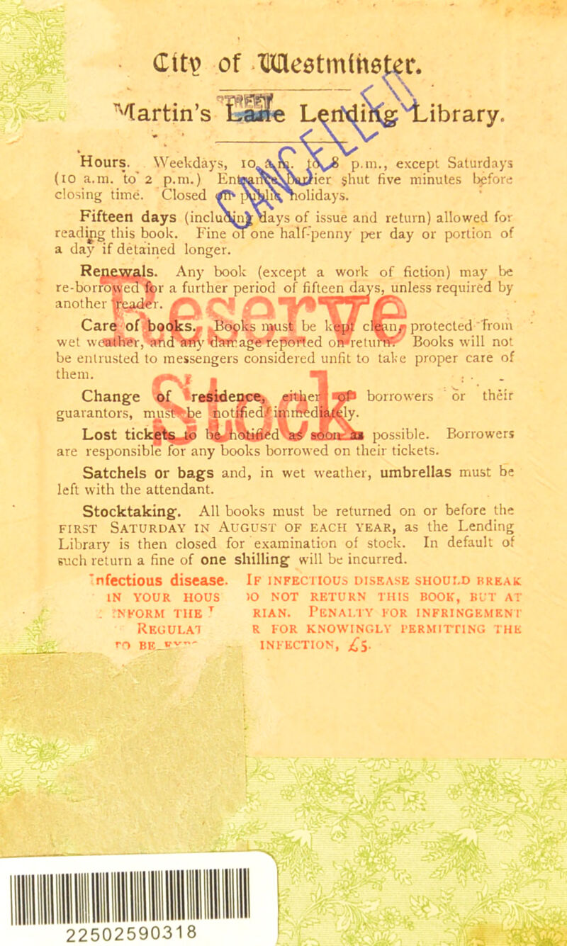 Clt\> Martin’s of Meetmihetor. Hours. Weekdays, 10 (io a.m. to' 2 p.m.) En closing time. Closed </Fh [ Fifteen days (inclui ibrary. p.m., except Saturdays tier shut five minutes before holidays. lays of issue and return) allowed for reading this book. Fine ofone half-penny per day or porlion of a day if detained longer. Re: re-bo rrSj another Care o: wet wdMMCt book (except a work of fiction) may be r a further period of fifteen day ■ c* unless required by protected from Books will not be entrusted to messengers considered unfit to take proper care of them. Change tbf residence, ei^keifl borrowers or their guarantors, Lost are responsi Satchels or bags and, in wet weather, umbrellas must be left with the attendant. possible. Borrowers borrowed on their tickets. Stocktaking. All books must be returned on or before the first Saturday in August of each year, as the Lending Library is then closed for examination of stock. In default of such return a fine of one shilling will be incurred. Infectious disease. If infectious disease shoui.d break IN YOUR HOUS >0 NOT RETURN THIS BOOK, BUT AT