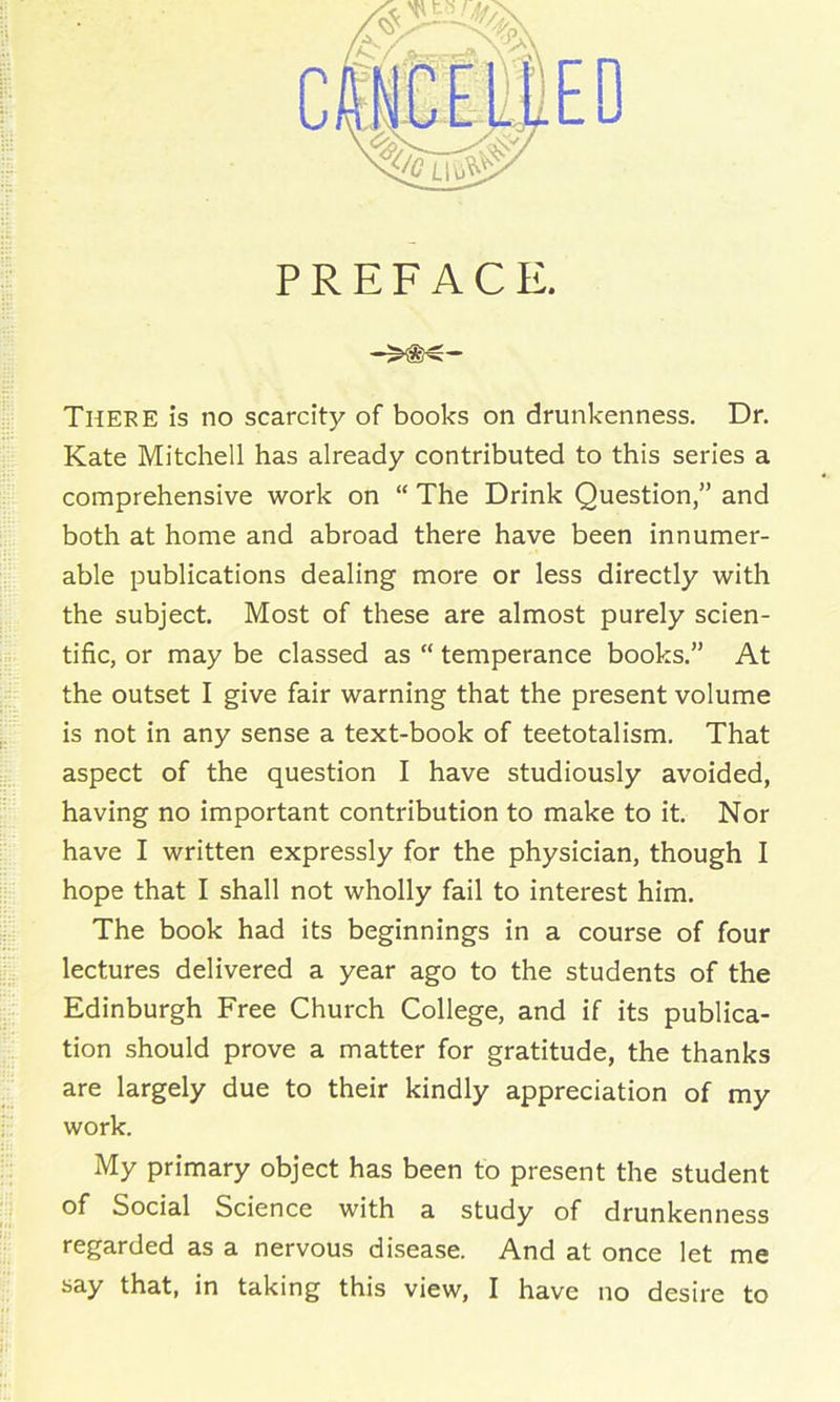 PREFACE. Theke is no scarcity of books on drunkenness. Dr. Kate Mitchell has already contributed to this series a comprehensive work on “ The Drink Question,” and both at home and abroad there have been innumer- able publications dealing more or less directly with the subject. Most of these are almost purely scien- tific, or may be classed as “ temperance books.” At the outset I give fair warning that the present volume is not in any sense a text-book of teetotalism. That aspect of the question I have studiously avoided, having no important contribution to make to it. Nor have I written expressly for the physician, though I hope that I shall not wholly fail to interest him. The book had its beginnings in a course of four lectures delivered a year ago to the students of the Edinburgh Free Church College, and if its publica- tion should prove a matter for gratitude, the thanks are largely due to their kindly appreciation of my work. My primary object has been to present the student of Social Science with a study of drunkenness regarded as a nervous disease. And at once let me say that, in taking this view, I have no desire to