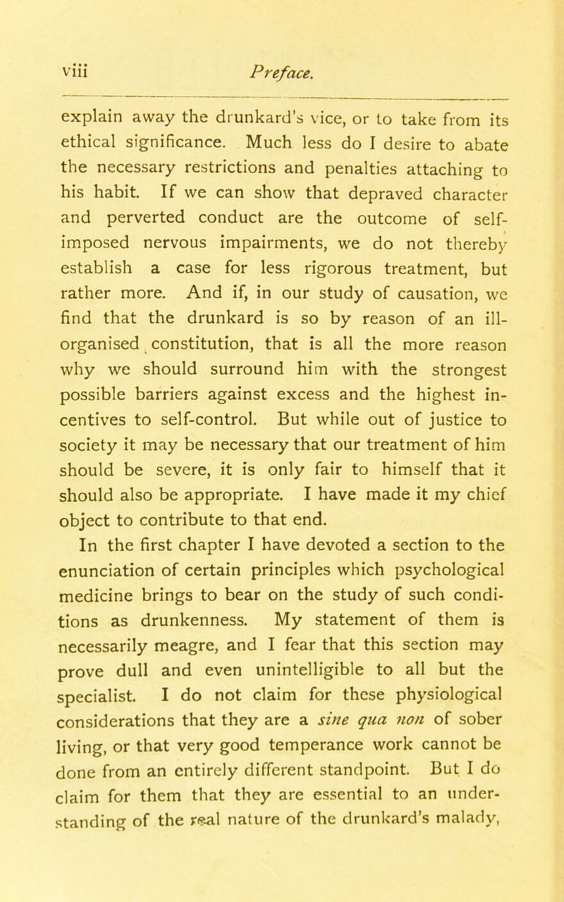 explain away the drunkard’s vice, or to take from its ethical significance. Much less do I desire to abate the necessary restrictions and penalties attaching to his habit. If we can show that depraved character and perverted conduct are the outcome of self- imposed nervous impairments, we do not thereby establish a case for less rigorous treatment, but rather more. And if, in our study of causation, we find that the drunkard is so by reason of an ill- organised constitution, that is all the more reason why we should surround him with the strongest possible barriers against excess and the highest in- centives to self-control. But while out of justice to society it may be necessary that our treatment of him should be severe, it is only fair to himself that it should also be appropriate. I have made it my chief object to contribute to that end. In the first chapter I have devoted a section to the enunciation of certain principles which psychological medicine brings to bear on the study of such condi- tions as drunkenness. My statement of them is necessarily meagre, and I fear that this section may prove dull and even unintelligible to all but the specialist. I do not claim for these physiological considerations that they are a sine qua non of sober living, or that very good temperance work cannot be done from an entirely different standpoint. But I do claim for them that they are essential to an under- standing of the ?e-al nature of the drunkard’s malady,