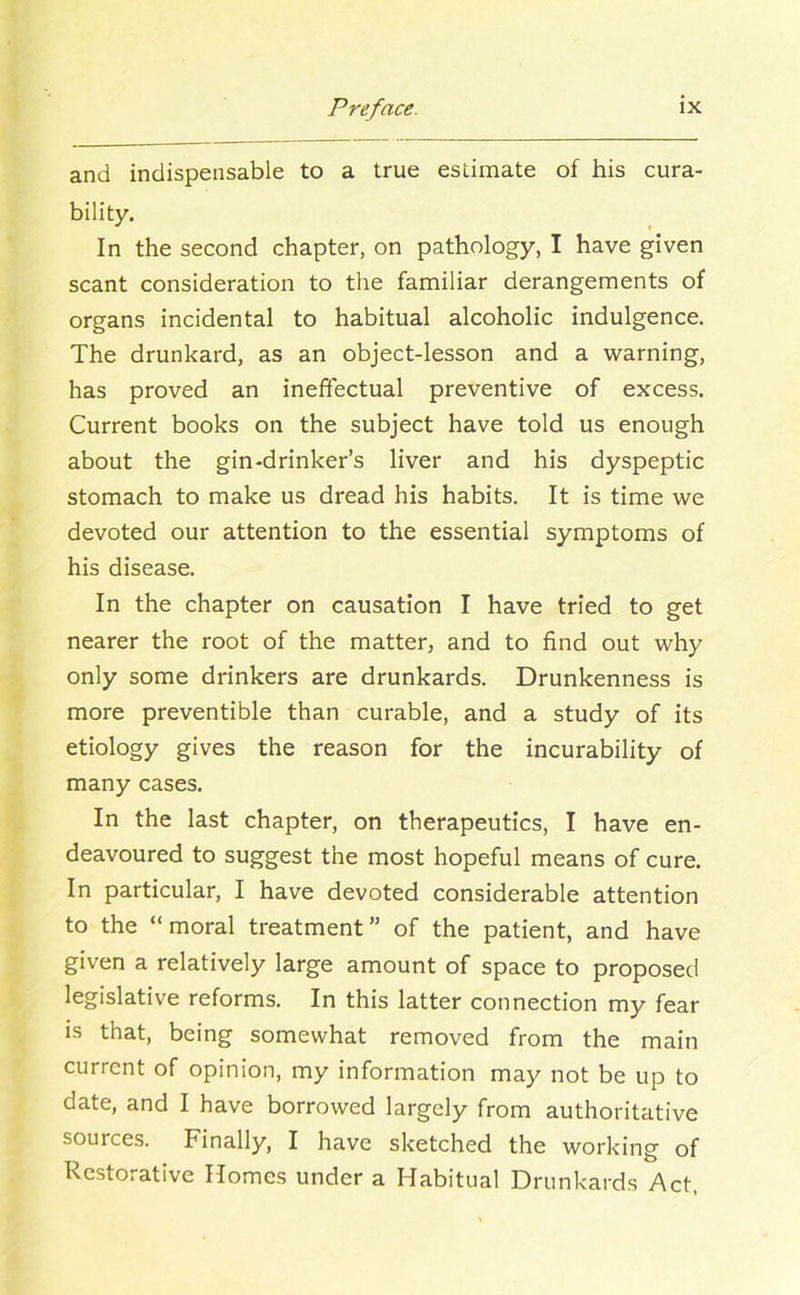 and indispensable to a true estimate of his cura- bility. In the second chapter, on pathology, I have given scant consideration to the familiar derangements of organs incidental to habitual alcoholic indulgence. The drunkard, as an object-lesson and a warning, has proved an ineffectual preventive of excess. Current books on the subject have told us enough about the gin-drinker’s liver and his dyspeptic stomach to make us dread his habits. It is time we devoted our attention to the essential symptoms of his disease. In the chapter on causation I have tried to get nearer the root of the matter, and to find out why only some drinkers are drunkards. Drunkenness is more preventible than curable, and a study of its etiology gives the reason for the incurability of many cases. In the last chapter, on therapeutics, I have en- deavoured to suggest the most hopeful means of cure. In particular, I have devoted considerable attention to the “moral treatment” of the patient, and have given a relatively large amount of space to proposed legislative reforms. In this latter connection my fear is that, being somewhat removed from the main current of opinion, my information may not be up to date, and I have borrowed largely from authoritative sources. Finally, I have sketched the working of Restorative Homes under a Habitual Drunkards Act,