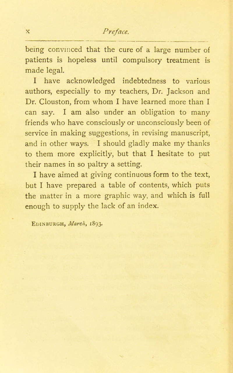 being convinced that the cure of a large number of patients is hopeless until compulsory treatment is made legal. I have acknowledged indebtedness to various authors, especially to my teachers, Dr. Jackson and Dr. Clouston, from whom I have learned more than I can say. I am also under an obligation to many friends who have consciously or unconsciously been of service in making suggestions, in revising manuscript, and in other ways. I should gladly make my thanks to them more explicitly, but that I hesitate to put their names in so paltry a setting. I have aimed at giving continuous form to the text, but I have prepared a table of contents, which puts the matter in a more graphic way, and which is full enough to supply the lack of an index. Edinburgh, March, 1893.