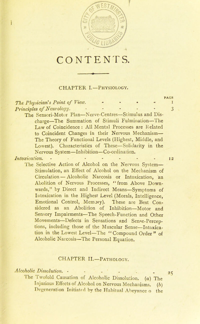 i CONTENTS. CHAPTER I.—Physiology. PAGE The Physician’s Point of View. i Principles of Neurology. ----- 3 The Sensori-Motur Plan—Nerve-Centres—Stimulus and Dis- charge—The Summation of Stimuli Fulmination—The Law of Coincidence: All Mental Processes are Related to Coincident Changes in their Nervous Mechanism— The Theory of Functional Levels (Highest, Middle, and Lowest). Characteristics of These—Solidarity in the Nervous System—Inhibition—Co-ordination. Intoxication. - - - - - - - 12 The Selective Action of Alcohol on the Nervous System— Stimulation, an Effect of Alcohol on the Mechanism of Circulation — Alcoholic Narcosis or Intoxication, an Abolition of Nervous Processes, “from Above Down- wards,” by Direct and Indirect Means—Symptoms of Intoxication in the Highest Level (Morals, Intelligence, Emotional Control, Memory). These are Best Con- sidered as an Abolition of Inhibition—Motor and Sensory Impairments—The Speech-Function and Other Movements—Defects in Sensations and Sense-Percep- tions, including those of the Muscular Sense—Intoxica- tion in the Lowest Level—The “Compound Order” of Alcoholic Narcosis—The Personal Equation. CHAPTER II.—Pathology. Alcoholic Dissolution. - • . ' The Twofold Causation of Alcoholic Dissolution, (a) The Injurious Effects of Alcohol on Nervous Mechanisms. (b) Degeneration Initiatrd by the Habitual Abeyance o the