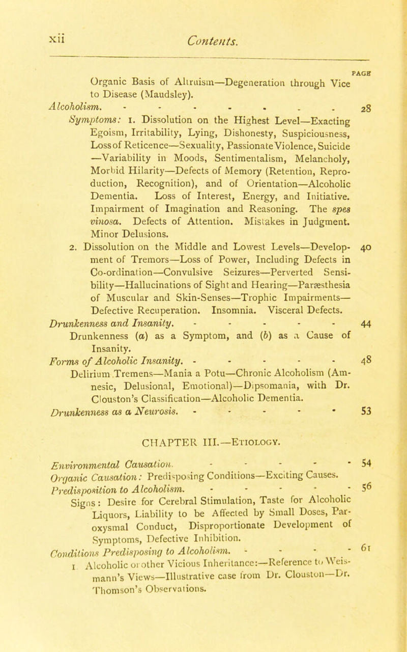 PAGE Organic Basis of Altruism—Degeneration through Vice to Disease (Maudsley). Alcoholism. 28 Symptoms: 1. Dissolution on the Highest Level—Exacting Egoism, Irritability, Lying, Dishonesty, Suspiciousness, Lossof Reticence—Sexuality, Passionate Violence, Suicide —Variability in Moods, Sentimentalism, Melancholy, Morbid Hilarity—Defects of Memory (Retention, Repro- duction, Recognition), and of Orientation—Alcoholic Dementia. Loss of Interest, Energy, and Initiative. Impairment of Imagination and Reasoning. The spes vinosa. Defects of Attention. Mistakes in Judgment. Minor Delusions. 2. Dissolution on the Middle and Lowest Levels—Develop- 40 ment of Tremors—Loss of Power, Including Defects in Co-ordination—Convulsive Seizures—Perverted Sensi- bility—Hallucinations of Sight and Hearing—Panesthesia of Muscular and Skin-Senses—Trophic Impairments— Defective Recuperation. Insomnia. Visceral Defects. Drunkenness and Insanity. ----- 44 Drunkenness (a) as a Symptom, and (b) as a Cause of Insanity. Forms of Alcoholic Insanity. - - - - - 48 Delirium Tremens—Mania a Potu—Chronic Alcoholism (Am- nesic, Delusional, Emotional)—Dipsomania, with Dr. Clouston’s Classification—Alcoholic Dementia. Drunkenness as a Neurosis. 53 CHAPTER III.—Etiology. Environmental Causation. - - - - * 54 Oryanic Causation: Predisposing Conditions—Exciting Causes. Predisposition to Alcoholism. - - • * • 5® Signs: Desire for Cerebral Stimulation, Taste for Alcoholic Liquors, Liability to be Affected by Small Doses, Par- oxysmal Conduct, Disproportionate Development of Symptoms, Defective Inhibition. Conditions Predisposing to Alcoholism. - - - ' 61 1 Alcoholic 01 other Vicious Inheritance:—Reference to Weis- mann’s Views—Illustrative case from Dr. Clouston—Dr. Thomson’s Observations.